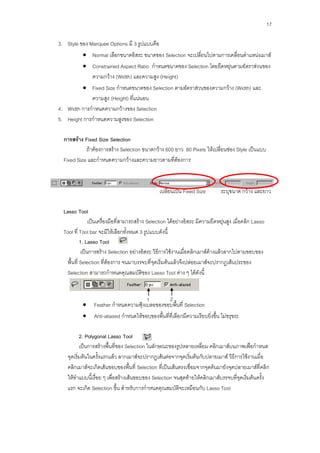 17

3. Style ของ Marquee Options มี 3 รูปแบบคือ
            Normal เลือกขนาดอิสระ ขนาดของ Selection จะเปลี่ยนไปตามการเคลื่อนตาแหน่งเมาส์
            Constrained Aspect Ratio กาหนดขนาดของ Selection โดยยืดหยุ่นตามอัตราส่วนของ
             ความกว้าง (Width) และความสูง (Height)
          Fixed Size กาหนดขนาดของ Selection ตามอัตราส่วนของความกว้าง (Width) และ
             ความสูง (Height) ที่แน่นอน
4. Width การกาหนดความกว้างของ Selection
5. Height การกาหนดความสูงของ Selection

  การสร้าง Fixed Size Selection
            ถ้าต้องการสร้าง Selection ขนาดกว้าง 600 ยาว 80 Pixels ให้เปลี่ยนช่อง Style เป็นแบบ
  Fixed Size และกาหนดความกว้างและความยาวตามที่ต้องการ



                                                  เปลี่ยนเป็น Fixed Size         ระบุขนาด กว้าง และยาว

  Lasso Tool
                 เป็นเครื่องมือที่สามารถสร้าง Selection ได้อย่างอิสระ มีความยืดหยุ่นสูง เมื่อคลิก Lasso
  Tool ที่ Tool bar จะมีให้เลือกทั้งหมด 3 รูปแบบดังนี้
            1. Lasso Tool
             เป็นการสร้าง Selection อย่างอิสระ วิธีการใช้งานเมื่อคลิกเมาส์ค้างแล้วลากไปตามขอบของ
    พื้นที่ Selection ที่ต้องการ จนมาบรรจบที่จุดเริ่มต้นแล้วจึงปล่อยเมาส์จะปรากฏเส้นประของ
    Selection สามารถกาหนดคุณสมบัติของ Lasso Tool ต่าง ๆ ได้ดังนี้


                                        1          2
                Feather กาหนดความฟุ้งเบลอของขอบพื้นที่ Selection
                Anti-aliased กาหนดให้ขอบของพื้นที่ที่เลือกมีความเรียบยิ่งขึ้น ไม่ขรุขระ

           2. Polygonal Lasso Tool
           เป็นการสร้างพื้นที่ของ Selection ในลักษณะของรูปหลายเหลี่ยม คลิกเมาส์บนภาพเพื่อกาหนด
    จุดเริ่มต้นในครั้งแรกแล้ว ลากเมาส์จะปรากฏเส้นต่อจากจุดเริ่มต้นกับปลายเมาส์ วิธีการใช้งานเมื่อ
    คลิกเมาส์จะเกิดเส้นขอบของพื้นที่ Selection ที่เป็นเส้นตรงเชื่อมจากจุดต้นมายังจุดปลายเมาส์ที่คลิก
    ให้ทาแบบนี้เรื่อย ๆ เพื่อสร้างเส้นขอบของ Selection จนสุดท้ายให้คลิกเมาส์บรรจบที่จุดเริ่มต้นครั้ง
    แรก จะเกิด Selection ขึ้น สาหรับการกาหนดคุณสมบัติจะเหมือนกับ Lasso Tool
 