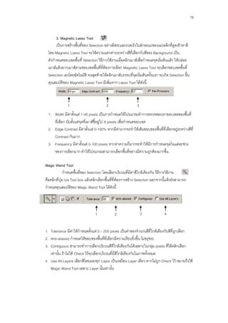 18


      3. Magnetic Lasso Tool
      เป็นการสร้างพื้นที่ของ Selection อย่างอิสระและรวดเร็วในลักษณะของแม่เหล็กที่ดูดเข้าหาสี
 โดย Magnetic Lasso Tool จะใช้ความแตกต่างระหว่างสีที่เลือกกับสีของ Background เป็น
 ตัวกาหนดขอบเขตพื้นที่ Selection วิธีการใช้งานเมื่อคลิกเมาส์เพื่อกาหนดจุดเริ่มต้นแล้ว ให้ปล่อย
 เมาส์แล้วลากเมาส์ตามขอบเขตพื้นที่ที่ต้องการเลือก Magnetic Lasso Tool จะเลือกขอบเขตพื้นที่
 Selection เองโดยอัตโนมัติ จนสุดท้ายให้คลิกเมาส์บรรจบที่จุดเริ่มต้นครั้งแรก จะเกิด Selection ขึ้น
 คุณสมบัติของ Magnetic Lasso Tool มีเพิ่มจาก Lasso Tool ได้ดังนี้



               1                         2                    3
 1. Width มีค่าตั้งแต่ 1-40 pixels เป็นการกาหนดให้โปรแกรมทาการตรวจสอบหาขอบเขตของพื้นที่
    ที่เลือก นับตั้งแต่จุดที่เมาส์ชี้อยู่ไป X pixels เพื่อกาหนดขอบเขต
 2. Edge Contrast มีค่าตั้งแต่ 0-100% หากมีค่ามากจะทาให้เส้นขอบของพื้นที่ที่เลือกอยู่ระหว่างสีที่
    Contrast กันมาก
 3. Frequency มีค่าตั้งแต่ 0-100 pixels หากค่าความถี่มากจะทาให้มีการกาหนดจุดในแต่ละช่วง
    ของการเลือกมาก ทาให้โปรแกรมสามารถเลือกพื้นที่อย่างมีความถูกต้องมากขึ้น

Magic Wand Tool
              กาหนดพื้นที่ของ Selection โดยเลือกบริเวณที่มีค่าสีใกล้เคียงกัน วิธีการใช้งาน
คือคลิกที่ปุ่ม บน Tool box แล้วคลิกเลือกพื้นที่ที่ต้องการสร้าง Selection นอกจากนี้แล้วยังสามารถ
กาหนดคุณสมบัติของ Magic Wand Tool ได้ดังนี้




                                 1            2                   3             4


1. Tolerance มีค่าให้กาหนดตั้งแต่ 0 – 255 pixels เป็นค่าของจานวนสีที่ใกล้เคียงกับสีที่ถูกเลือก
2. Anti-aliased กาหนดให้ขอบของพื้นที่ที่เลือกมีความเรียบยิ่งขึ้น ไม่ขรุขระ
3. Contiguous สามารถทาการเลือกบริเวณสีที่ใกล้เคียงกันได้เฉพาะในกลุ่ม pixels ที่ได้คลิกเลือก
   เท่านั้น ถ้าไม่ได้ Check ไว้จะเลือกบริเวณที่มีสีใกล้เคียงกันในภาพทั้งหมด
4. Use All Layers เลือกสีโดยมองทุก Layer เป็นเหมือน Layer เดียว หากไม่ถูก Check ไว้ หมายถึงใช้
   Magic Wand Tool เฉพาะ Layer นั้นเท่านั้น
 