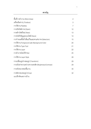 1

                                        สารบัญ

พื้นที่การทางาน (Work Area)                            2
เครื่องมือต่างๆ (Toolbox)                              3
การใช้งาน Palettes                                     7
การเปิดไฟล์ภาพ (Open)                                 12
การสร้างไฟล์ใหม่ (New)                                13
การบันทึกข้อมูลลงบนไฟล์ (Save)                        14
การกาหนดพื้นที่ เพื่อแก้ไขและตกแต่งภาพ (Selection)    15
การใช้งาน Foreground และ Background Color             20
การใช้งาน Type Tool                                   21
การใช้งาน Layer                                       22
การทาภาพโดยใช้ Filter                                 25
การใช้งาน Layer Style                                 28
การเปลี่ยนรูปร่างของรูป (Transform)                   29
การปรับค่าความสว่าง/ความคมชัด (Brightness/Contrast)   29
การปรับขนาดของชินงาน
                ้                                     30
การตัดกรอบของรูป (Crop)                               32
แบบฝึกหัดและการบ้าน
 
