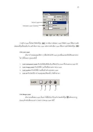 23




                            Active Layer
              Indicates Layer Visibility




        การสร้าง Layer ขึ้นใหม่ ให้คลิกที่ปุ่ม       หากต้องการคัดลอก Layer ให้คลิก Layer ที่ต้องการแล้ว
ปล่อยลงที่ปุ่มนี้เช่นเดียวกัน แต่ถ้าต้องการลบ Layer หลังจากคลิกเลือก Layer ที่ต้องการแล้วให้คลิกที่ปุ่ม

        การ Lock Layer
                   เป็นการกาหนดคุณสมบัติต่าง ๆ เพื่อบังคับไม่ให้ Layer ถูกเปลี่ยนแปลงหรือได้รับผลกระทบ
        ใด ๆ มีทั้งหมด 4 รูปแบบดังนี้

         1.   Lock transparent pixels ห้ามไม่ให้เติมสีหรือปรับแก้สีลงไปใน pixels ที่โปร่งแสงบน Layer ได้
         2.   Lock image pixels ห้ามไม่ให้มีการแก้ไขหรือตกแต่งภาพบน Layer
         3.   Lock position ห้ามไม่ให้มีการเคลื่อนย้ายตาแหน่งของ Layer
         4.   Lock all ห้ามโดยใช้การกาหนดคุณสมบัติของทั้ง 3 ข้อที่กล่าวมา




                                           1     2       3        4
        การ Merge Layer
                เป็นการรวมชั้นของ Layer ตั้งแต่ 2 ชั้นขึ้นไปมาไว้รวมกัน โดยคลิกที่ปุ่ม    แล้วจะปรากฏ
        Dialog สาหรับเลือกแบบต่าง ๆ ของการ Merge Layer ดังนี้
 