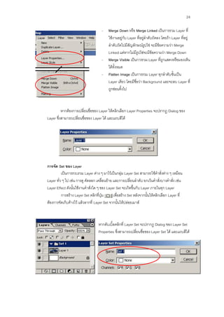 24

                                     -    Merge Down หรือ Merge Linked เป็นการรวม Layer ที่
                                          ใช้งานอยู่กับ Layer ที่อยู่ลาดับถัดลง โดยถ้า Layer ที่อยู่
                                          ลาดับถัดไปมีสัญลักษณ์รูปโซ่ จะมีข้อความว่า Merge
                                          Linked แต่หากไม่มีรูปโซ่จะมีข้อความว่า Merge Down
                                     -    Merge Visible เป็นการรวม Layer ที่ถูกแสดงหรือมองเห็น
                                          ได้ทั้งหมด
                                     -    Flatten Image เป็นการรวม Layer ทุกลาดับชั้นเป็น
                                          Layer เดียว โดยมีชื่อว่า Background และจะลบ Layer ที่
                                          ถูกซ่อนทิ้งไป



          หากต้องการเปลี่ยนชื่อของ Layer ให้คลิกเลือก Layer Properties จะปรากฏ Dialog ของ
Layer ซึ่งสามารถเปลี่ยนชื่อของ Layer ได้ และแถบสีได้




การจัด Set ของ Layer
          เป็นการรวบรวม Layer ต่าง ๆ มาไว้เป็นกลุ่ม Layer Set สามารถใช้คาสั่งต่าง ๆ เหมือน
Layer ทั่ว ๆ ไป เช่น การดู คัดลอก เคลื่อนย้าย และการเปลี่ยนลาดับ ยกเว้นคาสั่งบางคาสั่ง เช่น
Layer Effect ดังนั้นใช้งานคาสั่งใด ๆ ของ Layer Set จะเกิดขึ้นกับ Layer ภายในทุก Layer
          การสร้าง Layer Set คลิกที่ปุ่ม      เพื่อสร้าง Set หลังจากนั้นให้คลิกเลือก Layer ที่
ต้องการจัดเก็บค้างไว้ แล้วลากที่ Layer Set จากนั้นให้ปล่อยเมาส์



                                   หากดับเบิ้ลคลิกที่ Layer Set จะปรากฏ Dialog ของ Layer Set
                                   Properties ซึ่งสามารถเปลี่ยนชื่อของ Layer Set ได้ และแถบสีได้
 