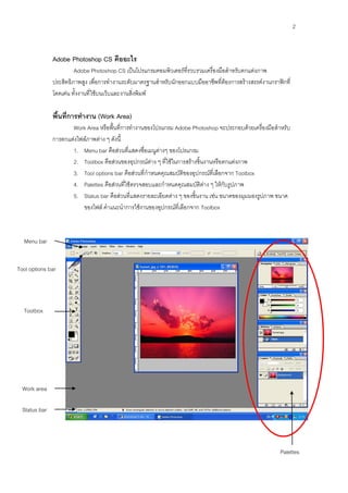 2



               Adobe Photoshop CS คืออะไร
                        Adobe Photoshop CS เป็นโปรแกรมคอมพิวเตอร์ที่รวบรวมเครื่องมือสาหรับตกแต่งภาพ
               ประสิทธิภาพสูง เพื่อการทางานระดับมาตรฐานสาหรับนักออกแบบมืออาชีพที่ต้องการสร้างสรรค์งานกราฟิกที่
               โดดเด่น ทั้งงานที่ใช้บนเว็บและงานสิ่งพิมพ์

               พื้นที่การทางาน (Work Area)
                      Work Area หรือพื้นที่การทางานของโปรแกรม Adobe Photoshop จะประกอบด้วยเครื่องมือสาหรับ
               การตกแต่งไฟล์ภาพต่าง ๆ ดังนี้
                      1. Menu bar คือส่วนที่แสดงชื่อเมนูต่างๆ ของโปรแกรม
                      2. Toolbox คือส่วนของอุปกรณ์ต่าง ๆ ที่ใช้ในการสร้างชิ้นงานหรือตกแต่งภาพ
                      3. Tool options bar คือส่วนที่กาหนดคุณสมบัติของอุปกรณ์ที่เลือกจาก Toolbox
                      4. Palettes คือส่วนที่ใช้ตรวจสอบและกาหนดคุณสมบัติต่าง ๆ ให้กับรูปภาพ
                      5. Status bar คือส่วนที่แสดงรายละเอียดต่าง ๆ ของชิ้นงาน เช่น ขนาดของมุมมองรูปภาพ ขนาด
                          ของไฟล์ คาแนะนาการใช้งานของอุปกรณ์ที่เลือกจาก Toolbox



  Menu bar


Tool options bar




  Toolbox




  Work area

  Status bar




                                                                                                          Palettes
 