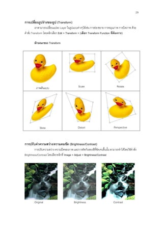 29

การเปลียนรูปร่างของรูป (Transform)
       ่
          เราสามารถเปลี่ยนแปลง Layer ในรูปแบบต่างๆได้เช่น การย่อ/ขยาย การหมุนภาพ การบิดภาพ ด้วย
คาสั่ง Transform โดยคลิกเลือก Edit > Transform > (เลือก Transform Function ที่ต้องการ)

        ลักษณะของ Transform




         ภาพต้นแบบ                            Scale                             Rotate




             Skew                             Distort                        Perspective



การปรับค่าความสว่าง/ความคมชัด (Brightness/Contrast)
        การปรับความสว่าง-ความมืดของภาพ และการตัดกันของสีที่ชัดเจนขึ้นนั้น สามารถทาได้โดยใช้คาสั่ง
Brightness/Contrast โดยเลือกคลิกที่ Image > Adjust > Brightness/Contrast




        Original                          Brightness                         Contrast
 