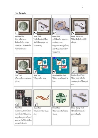 4

Tool ที่น่าสนใจ




Marquee Tool               Move Tool                    Lasso Tool                   Magic Wand Tool
เป็นการเลือกแบบ            ใช้เพื่อเลื่อนส่วนที่เลือก   จะใช้เพื่อสร้าง Selection    ใช้เลือกพื้นที่บริเวณที่มีสี
สี่เหลี่ยมผืนผ้า, วงกลม,   หรือไว้เลื่อน Layer และ      แบบอิสระ, แบบ                เดียวกัน
แถวขนาด 1 พิกเซลส์ หรือ    Guide ต่างๆ                  Polygonal (ตามจุดที่คลิก)
คอลัมน์ 1 พิกเซลส์                                      และ Magnetic (ดึงเข้าหา
                                                        ขอบรูปภาพ)




Crop Tool                  Slice Tool                   Slice Selection Tool         Healing Brush Tool
ใช้ในการเลือกบางส่วนของ    ใช้ในการสร้าง Slice          ใช้เลือก Slice ที่คุณสร้าง   ใช้ในการระบายสี เพื่อ
รูปภาพ                                                  ขึ้นมา                       ซ่อมแซมรูปภาพให้สมบูรณ์
                                                                                     แบบ




Patch Tool                   Brush Tool                 Pencil Tool                  Clone Stamp Tool
ใช้เฉพาะในบริเวณที่เลือก ใช้ในการวาดเส้น Brush          ใช้ในการวาดเส้นที่มีขอบ      ใช้ก็อปปี้รูปโดยอาศัย
ไว้เท่านั้น เพื่อให้เกิดความ ต่างๆ                      ชัดเจน                       รูปภาพต้นฉบับ
สมบูรณ์ของรูปภาพ โดยใช้
ลวดลาย หรือใช้ส่วนที่เลือก
ในภาพเป็นต้นฉบับ
 