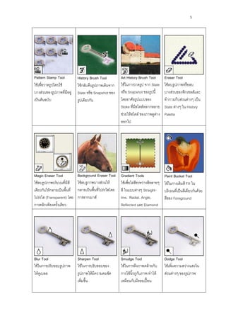 5




Pattern Stamp Tool           History Brush Tool          Art History Brush Tool        Eraser Tool
ใช้เพื่อวาดรูปโดยใช้         ใช้กลับคืนรูปภาพเดิมจาก     ใช้ในการวาดรูป จาก State      ใช้ลบรูปภาพหรือลบ
บางส่วนของรูปภาพที่มีอยู่    State หรือ Snapshot ของ     หรือ Snapshot ของรูปนี้       บางส่วนของพิกเซลส์และ
เป็นต้นฉบับ                  รูปเดียวกัน                 โดยอาศัยรูปแบบของ             ทาการเก็บส่วนต่างๆ เป็น
                                                         Stoke ที่มีสไตล์หลากหลาย      State ต่างๆ ใน History
                                                         ช่วยให้สไตล์ ของภาพดูต่าง     Palette
                                                         ออกไป




Magic Eraser Tool            Background Eraser Tool      Gradient Tools                Paint Bucket Tool
ใช้ลบรูปภาพบริเวณที่มีสี     ใช้ลบรูภาพบางส่วนให้        ใช้เพื่อไล่สีระหว่างสีหลายๆ   ใช้ในการเติมสี Fill ใน
เดียวกันให้กลายเป็นพื้นที่   กลายเป็นพื้นที่โปร่งใสโดย   สี ในแบบต่างๆ Straight-       บริเวณที่เป็นสีเดียวกันด้วย
โปร่งใส (Transparent) โดย    การลากเมาส์                 line, Radial, Angle,          สีของ Foreground
การคลิกเพียงครั้งเดียว                                   Reflected และ Diamond




Blur Tool                    Sharpen Tool                Smudge Tool                   Dodge Tool
ใช้ในการปรับขอบรูปภาพ        ใช้ในการปรับขอบของ          ใช้ในการดึงภาพคล้ายกับ        ใช้เพิ่มความสว่างแสงใน
ให้ดูเบลอ                    รูปภาพให้มีความคมชัด        การใช้นิ้วถูกับภาพ ทาให้      ส่วนต่างๆ ของรูปภาพ
                             เพิ่มขึ้น                   เหมือนกับมีรอยเปื้อน
 