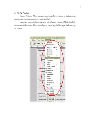 7

การใช้งาน Palettes
         Palettes คือ Dialog ที่ใช้ตรวจสอบและกาหนดคุณสมบัติต่าง ๆ ของรูปภาพ เช่น Palette ของ
Navigator และ Info, Palette ของ Color, Swatches เป็นต้น
         Palette ต่าง ๆ จะถูกจัดเป็นกลุ่ม ๆ สาหรับการซ่อนหรือแสดง Palettes นั้นให้คลิกที่เมนูคาสั่ง
Window จากนั้นเลือก Palette ที่ต้องการซ่อนหรือแสดง Palette ใดถูกเปิดใช้งานอยู่จะมีเครื่องหมายถูก
หน้า Palette
 