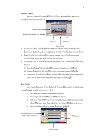 8

Navigator Palette
        Navigator Palette เป็น Palette ที่ใช้สาหรับเปลี่ยนขนาดมุมมอง ที่จอภาพตามความ
เหมาะสม ประกอบด้วยส่วนต่าง ๆ ดังนี้



                Proxy Preview
                Area
  ตัวเลขเปอร์เซ็นต์ของภาพ


                                          Zoom Out            Zoom In

                                                    Zoom Slider
1. Proxy Preview Area คือส่วนที่แสดงถึงขนาดของภาพในชิ้นงาน กรอบสีหมายถึงขนาดของ
   ชิ้นงาน หากกรอบของ Proxy Preview อยู่ริมสุดของภาพแสดงว่าภาพนั้นมีขนาดพอดีกับ ชิ้นงาน
2. ตัวเลขเปอร์เซ็นต์ของภาพ คือส่วนที่ใช้กาหนดขนาดมุมมองของภาพ ซึ่งอยู่ในรูปแบบของ
   เปอร์เซ็นต์ โดยค่าของขนาดภาพจริงจะเท่ากับ 100 เปอร์เซ็นต์
3. Zoom Out & Zoom In คือส่วนที่ใช้กาหนดขนาดมุมมองของภาพ ประกอบด้วยส่วนที่ใช้กาหนด
   3 ส่วน คือ
   3.1 Zoom Out คือส่วนที่อยู่ด้านซ้ายสุด ใช้สาหรับย่อขนาดมุมมองของภาพให้เล็กลง
   3.2 Zoom In คือส่วนที่อยู่ด้านซ้ายสุด ใช้สาหรับขยายขนาดมุมมองของภาพให้ใหญ่ขึ้น
   3.3 Zoom Slider คือส่วนที่เป็นแถบเลื่อน หากเลื่อนทางด้านซ้ายจะย่อขนาดมุมมองของภาพให้
         เล็กลง แต่หากเลื่อนมาทางขวาจะขยายขนาดมุมมองของภาพให้ใหญ่ขึ้น

Color Palette
        Color Palette คือ Palette ที่ทาหน้าที่เป็นจานสี ซึ่ง Mode สีที่ปรากฏในภาพจะเป็นลักษณะ
การผสมใน Mode RGB มีส่วนประกอบต่าง ๆ ดังนี้
        1. Set foreground color คือส่วนแสดงสีของ foreground
        2. Set background color คือส่วนแสดงสีของ background
        3. RGB slider คือส่วนที่ใช้กาหนดค่าของการผสมสีใน Mode RGB ซึ่งสามารถเลื่อนเพื่อ
              ปรับค่าสีได้จากแถบ slide หรือระบุเป็นตัวเลข (0-255) เช่น สีดา คือ R=0,G=0, B=0
        4. Sample color คือส่วนสาหรับกาหนดค่าสีในลักษณะจุ่มเลือกสี

Set foreground color
Set background color                                                        RGB slider




                                         Sample color
 