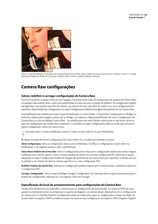 PHOTOSHOP CS3 97
                                                                                                                                   Guia do Usuário




Mover o controle deslizante Suavização da Luminescência para a direita reduz o ruído de tons de cinza (acima, à direita) ,e mover o controle
deslizante Redução de Ruído de Cores para a direita reduz o ruído cromático (abaixo, à direita).




Camera Raw configurações
Salvar, redefinir e carregar configurações do Camera Raw
É possível reutilizar os ajustes feitos em uma imagem. É possível salvar todas as configurações de imagem do Camera Raw
ou qualquer subconjunto delas, como uma predefinição ou como um novo conjunto de padrões. As configurações padrão
são aplicadas a um modelo específico de câmera, um número de série específico de câmera ou a uma configuração ISO
específica, dependendo das configurações na seção Configurações Padrão da Imagem das preferências do Camera Raw.

As predefinições são exibidas por nome na guia Predefinições, no menu Editar > Desenvolver configurações no Bridge, no
menu de contexto para imagens camera raw no Bridge, e no submenu Aplicar predefinições do menu Configurações do
Camera Raw na caixa de diálogo Camera Raw. As predefinições não serão listadas nesses locais se não forem salvas na
pasta de configurações do Camera Raw. Entretanto, o comando Carregar Configurações pode ser usado para procurar e
aplicar configurações salvas em outros locais.
    Você pode salvar e excluir predefinições usando os botões na parte inferior da guia Predefinições.


❖ Clique no botão do menu Configurações do Camera Raw                      e escolha um comando no menu:
Salvar configurações Salva as configurações atuais como predefinidas. Escolha as configurações a serem salvas na
predefinição e, em seguida, nomeie e salve a predefinição.
Salvar Novos Padrões do Camera Raw Salva as configurações atuais como novas configurações padrão para outras imagens
realizadas com a mesma câmera, como o mesmo modelo de câmera ou a mesma configuração ISO. Selecione as opções
adequadas na seção Configurações Padrão da Imagem das preferências do Camera Raw para especificar se deseja associar
os padrões a um número de série de câmera específico ou a uma configuração ISO.
Redefinir Padrões do Camera Raw Restaura as configurações padrão originais para a câmera atual, o modelo da câmera ou
a configuração ISO.
Carregar Configurações Abre a caixa de diálogo Carregar Configurações de Conversão Raw, na qual é possível procurar o
arquivo de configurações, selecioná-lo e, em seguida, clicar em Carregar.


Especificação do local de armazenamento para configurações do Camera Raw
Escolha uma preferência para especificar o local em que as configurações são armazenadas. Os arquivos XMP são úteis
quando você pretende mover ou armazenar os arquivos de imagem e, ao mesmo tempo, deseja preservar as configurações
do camera raw. O comando Exportar Configurações pode ser usado para copiar as configurações no banco de dados do
Camera Raw em arquivos XMP secundários ou para incorporar essas configurações em arquivos DNG (Negativo Digital).
 
