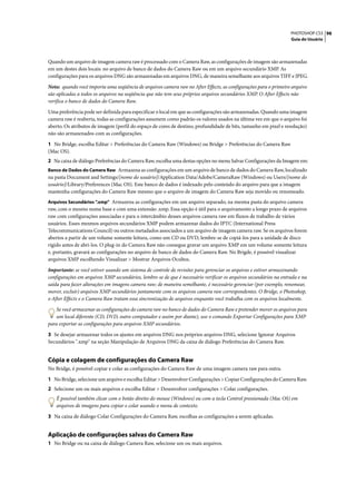 PHOTOSHOP CS3 98
                                                                                                                  Guia do Usuário




Quando um arquivo de imagem camera raw é processado com o Camera Raw, as configurações de imagem são armazenadas
em um destes dois locais: no arquivo de banco de dados do Camera Raw ou em um arquivo secundário XMP. As
configurações para os arquivos DNG são armazenadas em arquivos DNG, de maneira semelhante aos arquivos TIFF e JPEG.

Nota: quando você importa uma seqüência de arquivos camera raw no After Effects, as configurações para o primeiro arquivo
são aplicadas a todos os arquivos na seqüência que não tem seus próprios arquivos secundários XMP. O After Effects não
verifica o banco de dados do Camera Raw.

Uma preferência pode ser definida para especificar o local em que as configurações são armazenadas. Quando uma imagem
camera raw é reaberta, todas as configurações assumem como padrão os valores usados na última vez em que o arquivo foi
aberto. Os atributos de imagem (perfil do espaço de cores de destino, profundidade de bits, tamanho em pixel e resolução)
não são armazenados com as configurações.

1 No Bridge, escolha Editar > Preferências do Camera Raw (Windows) ou Bridge > Preferências do Camera Raw
(Mac OS).
2 Na caixa de diálogo Preferências do Camera Raw, escolha uma destas opções no menu Salvar Configurações da Imagem em:
Banco de Dados do Camera Raw Armazena as configurações em um arquivo de banco de dados do Camera Raw, localizado
na pasta Document and Settings/[nome do usuário]/Application Data/Adobe/CameraRaw (Windows) ou Users/[nome do
usuário]/Library/Preferences (Mac OS). Este banco de dados é indexado pelo conteúdo do arquivo para que a imagem
mantenha configurações do Camera Raw mesmo que o arquivo de imagem do Camera Raw seja movido ou renomeado.
Arquivos Secundários “.xmp” Armazena as configurações em um arquivo separado, na mesma pasta do arquivo camera
raw, com o mesmo nome base e com uma extensão .xmp. Essa opção é útil para o arquivamento a longo prazo de arquivos
raw com configurações associadas e para o intercâmbio desses arquivos camera raw em fluxos de trabalho de vários
usuários. Esses mesmos arquivos secundários XMP podem armazenar dados do IPTC (International Press
Telecommunications Council) ou outros metadados associados a um arquivo de imagem camera raw. Se os arquivos forem
abertos a partir de um volume somente leitura, como um CD ou DVD, lembre-se de copiá-los para a unidade de disco
rígido antes de abri-los. O plug-in do Camera Raw não consegue gravar um arquivo XMP em um volume somente leitura
e, portanto, gravará as configurações no arquivo de banco de dados do Camera Raw. No Brigde, é possível visualizar
arquivos XMP escolhendo Visualizar > Mostrar Arquivos Ocultos.

Importante: se você estiver usando um sistema de controle de revisões para gerenciar os arquivos e estiver armazenando
configurações em arquivos XMP secundários, lembre-se de que é necessário verificar os arquivos secundários na entrada e na
saída para fazer alterações em imagens camera raw; de maneira semelhante, é necessário gerenciar (por exemplo, renomear,
mover, excluir) arquivos XMP secundários juntamente com os arquivos camera raw correspondentes. O Bridge, o Photoshop,
o After Effects e o Camera Raw tratam essa sincronização de arquivos enquanto você trabalha com os arquivos localmente.

    Se você armazenar as configurações do camera raw no banco de dados do Camera Raw e pretender mover os arquivos para
    um local diferente (CD, DVD, outro computador e assim por diante), use o comando Exportar Configurações para XMP
para exportar as configurações para arquivos XMP secundários.

3 Se desejar armazenar todos os ajustes em arquivos DNG nos próprios arquivos DNG, selecione Ignorar Arquivos
Secundários ".xmp" na seção Manipulação de Arquivos DNG da caixa de diálogo Preferências do Camera Raw.


Cópia e colagem de configurações do Camera Raw
No Bridge, é possível copiar e colar as configurações do Camera Raw de uma imagem camera raw para outra.

1 No Bridge, selecione um arquivo e escolha Editar > Desenvolver Configurações > Copiar Configurações do Camera Raw.
2 Selecione um ou mais arquivos e escolha Editar > Desenvolver configurações > Colar configurações.
   É possível também clicar com o botão direito do mouse (Windows) ou com a tecla Control pressionada (Mac OS) em
   arquivos de imagens para copiar e colar usando o menu de contexto.

3 Na caixa de diálogo Colar Configurações do Camera Raw, escolhas as configurações a serem aplicadas.


Aplicação de configurações salvas do Camera Raw
1 No Bridge ou na caixa de diálogo Camera Raw, selecione um ou mais arquivos.
 