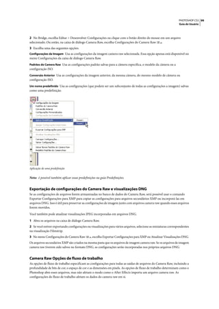 PHOTOSHOP CS3 99
                                                                                                                 Guia do Usuário




2 No Bridge, escolha Editar > Desenvolver Configurações ou clique com o botão direito do mouse em um arquivo
selecionado. Ou então, na caixa de diálogo Camera Raw, escolha Configurações do Camera Raw      .
3 Escolha uma das seguintes opções:
Configurações da Imagem Usa as configurações da imagem camera raw selecionada. Essa opção apenas está disponível no
menu Configurações da caixa de diálogo Camera Raw.
Padrões do Camera Raw Usa as configurações padrão salvas para a câmera específica, o modelo da câmera ou a
configuração ISO.
Conversão Anterior Usa as configurações da imagem anterior, da mesma câmera, do mesmo modelo de câmera ou
configuração ISO.
Um nome predefinido Usa as configurações (que podem ser um subconjunto de todas as configurações a imagem) salvas
como uma predefinição.




Aplicação de uma predefinição


Nota: é possível também aplicar essas predefinições na guia Predefinições.


Exportação de configurações do Camera Raw e visualizações DNG
Se as configurações de arquivos forem armazenadas no banco de dados do Camera Raw, será possível usar o comando
Exportar Configurações para XMP para copiar as configurações para arquivos secundários XMP ou incorporá-las em
arquivos DNG. Isso é útil para preservar as configurações de imagem junto com arquivos camera raw quando esses arquivos
forem movidos.

Você também pode atualizar visualizações JPEG incorporadas em arquivos DNG.

1 Abra os arquivos na caixa de diálogo Camera Raw.
2 Se você estiver exportando configurações ou visualizações para vários arquivos, selecione as miniaturas correspondentes
na visualização Filmstrip.
3 No menu Configurações do Camera Raw           , escolha Exportar Configurações para XMP ou Atualizar Visualizações DNG.
Os arquivos secundários XMP são criados na mesma pasta que os arquivos de imagem camera raw. Se os arquivos de imagem
camera raw tiverem sido salvos no formato DNG, as configurações serão incorporadas nos próprios arquivos DNG.


Camera Raw Opções de fluxo de trabalho
As opções de fluxo de trabalho especificam as configurações para todas as saídas de arquivos do Camera Raw, incluindo a
profundidade de bits de cor, o espaço de cor e as dimensões em pixels. As opções de fluxo de trabalho determinam como o
Photoshop abre esses arquivos, mas não afetam o modo como o After Effects importa um arquivo camera raw. As
configurações do fluxo de trabalho afetam os dados do camera raw em si.
 