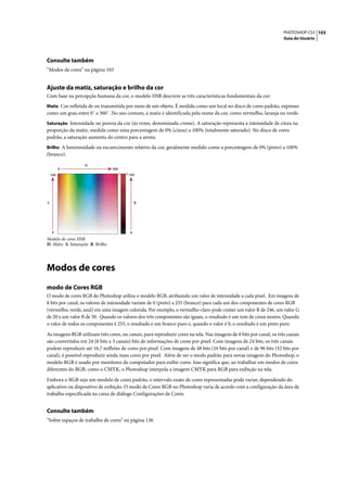 PHOTOSHOP CS3 103
                                                                                                                     Guia do Usuário




Consulte também
“Modos de cores” na página 103


Ajuste da matiz, saturação e brilho da cor
Com base na percepção humana da cor, o modelo HSB descreve as três características fundamentais da cor:
Matiz Cor refletida de ou transmitida por meio de um objeto. É medida como um local no disco de cores padrão, expresso
como um grau entre 0˚ e 360˚. No uso comum, a matiz é identificada pelo nome da cor, como vermelho, laranja ou verde.
Saturação Intensidade ou pureza da cor (às vezes, denominada croma). A saturação representa a intensidade de cinza na
proporção da matiz, medida como uma porcentagem de 0% (cinza) a 100% (totalmente saturado). No disco de cores
padrão, a saturação aumenta do centro para a aresta.
Brilho A luminosidade ou escurecimento relativo da cor, geralmente medido como a porcentagem de 0% (preto) a 100%
(branco).

                   H
          0                       360
    100                                 100




S                                            B




     0                                   0
Modelo de cores HSB
H. Matiz S. Saturação B. Brilho




Modos de cores
modo de Cores RGB
O modo de cores RGB do Photoshop utiliza o modelo RGB, atribuindo um valor de intensidade a cada pixel. Em imagens de
8 bits por canal, os valores de intensidade variam de 0 (preto) a 255 (branco) para cada um dos componentes de cores RGB
(vermelho, verde, azul) em uma imagem colorida. Por exemplo, o vermelho-claro pode conter um valor R de 246, um valor G
de 20 e um valor B de 50. Quando os valores dos três componentes são iguais, o resultado é um tom de cinza neutro. Quando
o valor de todos os componentes é 255, o resultado é um branco puro e, quando o valor é 0, o resultado é um preto puro.

As imagens RGB utilizam três cores, ou canais, para reproduzir cores na tela. Nas imagens de 8 bits por canal, os três canais
são convertidos em 24 (8 bits x 3 canais) bits de informações de cores por pixel. Com imagens de 24 bits, os três canais
podem reproduzir até 16,7 milhões de cores por pixel. Com imagens de 48 bits (16 bits por canal) e de 96 bits (32 bits por
canal), é possível reproduzir ainda mais cores por pixel. Além de ser o modo padrão para novas imagens do Photoshop, o
modelo RGB é usado por monitores de computador para exibir cores. Isso significa que, ao trabalhar em modos de cores
diferentes do RGB, como o CMYK, o Photoshop interpola a imagem CMYK para RGB para exibição na tela.

Embora o RGB seja um modelo de cores padrão, o intervalo exato de cores representadas pode variar, dependendo do
aplicativo ou dispositivo de exibição. O modo de Cores RGB no Photoshop varia de acordo com a configuração da área de
trabalho especificada na caixa de diálogo Configurações de Cores.


Consulte também
“Sobre espaços de trabalho de cores” na página 136
 