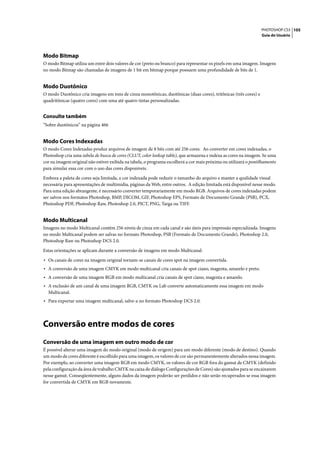 PHOTOSHOP CS3 105
                                                                                                                  Guia do Usuário




Modo Bitmap
O modo Bitmap utiliza um entre dois valores de cor (preto ou branco) para representar os pixels em uma imagem. Imagens
no modo Bitmap são chamadas de imagens de 1 bit em bitmap porque possuem uma profundidade de bits de 1.


Modo Duotônico
O modo Duotônico cria imagens em tons de cinza monotônicas, duotônicas (duas cores), tritônicas (três cores) e
quadritônicas (quatro cores) com uma até quatro tintas personalizadas.


Consulte também
“Sobre duotônicos” na página 466


Modo Cores Indexadas
O modo Cores Indexadas produz arquivos de imagem de 8 bits com até 256 cores. Ao converter em cores indexadas, o
Photoshop cria uma tabela de busca de cores (CLUT, color lookup table), que armazena e indexa as cores na imagem. Se uma
cor na imagem original não estiver exibida na tabela, o programa escolherá a cor mais próxima ou utilizará o pontilhamento
para simular essa cor com o uso das cores disponíveis.

Embora a paleta de cores seja limitada, a cor indexada pode reduzir o tamanho do arquivo e manter a qualidade visual
necessária para apresentações de multimídia, páginas da Web, entre outros. A edição limitada está disponível nesse modo.
Para uma edição abrangente, é necessário converter temporariamente em modo RGB. Arquivos de cores indexadas podem
ser salvos nos formatos Photoshop, BMP, DICOM, GIF, Photoshop EPS, Formato de Documento Grande (PSB), PCX,
Photoshop PDF, Photoshop Raw, Photoshop 2.0, PICT, PNG, Targa ou TIFF.


Modo Multicanal
Imagens no modo Multicanal contêm 256 níveis de cinza em cada canal e são úteis para impressão especializada. Imagens
no modo Multicanal podem ser salvas no formato Photoshop, PSB (Formato de Documento Grande), Photoshop 2.0,
Photoshop Raw ou Photoshop DCS 2.0.

Estas orientações se aplicam durante a conversão de imagens em modo Multicanal:

• Os canais de cores na imagem original tornam-se canais de cores spot na imagem convertida.
• A conversão de uma imagem CMYK em modo multicanal cria canais de spot ciano, magenta, amarelo e preto.
• A conversão de uma imagem RGB em modo multicanal cria canais de spot ciano, magenta e amarelo.
• A exclusão de um canal de uma imagem RGB, CMYK ou Lab converte automaticamente essa imagem em modo
  Multicanal.
• Para exportar uma imagem multicanal, salve-a no formato Photoshop DCS 2.0.



Conversão entre modos de cores
Conversão de uma imagem em outro modo de cor
É possível alterar uma imagem do modo original (modo de origem) para um modo diferente (modo de destino). Quando
um modo de cores diferente é escolhido para uma imagem, os valores de cor são permanentemente alterados nessa imagem.
Por exemplo, ao converter uma imagem RGB em modo CMYK, os valores de cor RGB fora do gamut de CMYK (definido
pela configuração da área de trabalho CMYK na caixa de diálogo Configurações de Cores) são ajustados para se encaixarem
nesse gamut. Conseqüentemente, alguns dados da imagem poderão ser perdidos e não serão recuperados se essa imagem
for convertida de CMYK em RGB novamente.
 