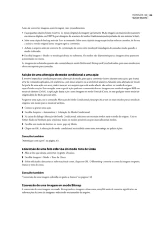 PHOTOSHOP CS3 106
                                                                                                                Guia do Usuário




Antes de converter imagens, convém seguir estes procedimentos:

• Faça quantas edições forem possíveis no modo original da imagem (geralmente RGB, imagens da maioria dos scanners
  ou câmeras digitais, ou CMYK, para imagens de scanners de tambor tradicionais ou importadas de um sistema Scitex).
• Salve uma cópia de backup antes de fazer a conversão. Salve uma cópia da imagem que inclua todas as camadas, de forma
  a editar a versão original dessa imagem após a conversão.
• Achate o arquivo antes de convertê-lo. A interação de cores entre modos de mesclagem de camadas muda quando o
  modo é alterado.
❖ Escolha Imagem > Modo e o modo que deseja no submenu. Os modos não disponíveis para a imagem ativa aparecem
acinzentados no menu.
As imagens são achatadas quando são convertidas em modo Multicanal, Bitmap ou Cores Indexadas, pois esses modos não
oferecem suporte para camadas.


Adição de uma alteração do modo condicional a uma ação
É possível especificar condições para uma alteração de modo, para que a conversão ocorra durante uma ação, que é uma
série de comandos aplicados, em seqüência, a um único arquivo ou a um lote de arquivos. Quando uma alteração de modo
faz parte de uma ação, um erro poderá ocorrer se o arquivo que está sendo aberto não estiver no modo de origem
especificado na ação. Por exemplo, uma etapa de ação pode ser a conversão de uma imagem com modo de origem RGB em
modo de destino CMYK. A aplicação dessa ação a uma imagem no modo Tons de Cinza, ou em qualquer outro modo de
origem além do RGB, gera um erro.

Ao gravar uma ação, use o comando Alteração do Modo Condicional para especificar um ou mais modos para o modo de
origem e um modo para o modo de destino.

1 Comece a gravar uma ação.
2 Escolha Arquivo > Automatizar > Alteração do Modo Condicional.
3 Na caixa de diálogo Alteração do Modo Condicional, selecione um ou mais modos para o modo de origem. Use os
botões Tudo ou Nenhum para selecionar todos os modos possíveis ou para não selecionar modos.
4 Escolha um modo de destino no menu pop-up Modo.
5 Clique em OK. A alteração do modo condicional será exibida como uma nova etapa na paleta Ações.


Consulte também
“Automação com ações” na página 571


Conversão de uma foto colorida em modo Tons de Cinza
1 Abra a foto que deseja converter em preto e branco.
2 Escolha Imagem > Modo > Tons de Cinza.
3 Se for solicitado a descartar as informações de cores, clique em OK. O Photoshop converte as cores da imagem em preto,
branco e tons de cinza.


Consulte também
“Conversão de uma imagem colorida em preto-e-branco” na página 158


Conversão de uma imagem em modo Bitmap
A conversão de uma imagem em modo Bitmap reduz a imagem a duas cores, simplificando de maneira significativa as
informações de cores da imagem e reduzindo seu tamanho de arquivo.
 