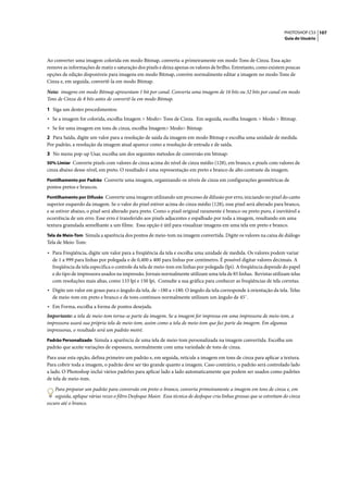 PHOTOSHOP CS3 107
                                                                                                                        Guia do Usuário




Ao converter uma imagem colorida em modo Bitmap, converta-a primeiramente em modo Tons de Cinza. Essa ação
remove as informações de matiz e saturação dos pixels e deixa apenas os valores de brilho. Entretanto, como existem poucas
opções de edição disponíveis para imagens em modo Bitmap, convém normalmente editar a imagem no modo Tons de
Cinza e, em seguida, convertê-la em modo Bitmap.

Nota: imagens em modo Bitmap apresentam 1 bit por canal. Converta uma imagem de 16 bits ou 32 bits por canal em modo
Tons de Cinza de 8 bits antes de convertê-la em modo Bitmap.

1 Siga um destes procedimentos:
• Se a imagem for colorida, escolha Imagem > Modo> Tons de Cinza. Em seguida, escolha Imagem > Modo > Bitmap.
• Se for uma imagem em tons de cinza, escolha Imagem> Modo> Bitmap.
2 Para Saída, digite um valor para a resolução de saída da imagem em modo Bitmap e escolha uma unidade de medida.
Por padrão, a resolução da imagem atual aparece como a resolução de entrada e de saída.
3 No menu pop-up Usar, escolha um dos seguintes métodos de conversão em bitmap:
50% Limiar Converte pixels com valores de cinza acima do nível de cinza médio (128), em branco, e pixels com valores de
cinza abaixo desse nível, em preto. O resultado é uma representação em preto e branco de alto contraste da imagem.
Pontilhamento por Padrão Converte uma imagem, organizando os níveis de cinza em configurações geométricas de
pontos pretos e brancos.
Pontilhamento por Difusão Converte uma imagem utilizando um processo de difusão por erro, iniciando no pixel do canto
superior esquerdo da imagem. Se o valor do pixel estiver acima do cinza médio (128), esse pixel será alterado para branco,
e se estiver abaixo, o pixel será alterado para preto. Como o pixel original raramente é branco ou preto puro, é inevitável a
ocorrência de um erro. Esse erro é transferido aos pixels adjacentes e espalhado por toda a imagem, resultando em uma
textura granulada semelhante a um filme. Essa opção é útil para visualizar imagens em uma tela em preto e branco.
Tela de Meio-Tom Simula a aparência dos pontos de meio-tom na imagem convertida. Digite os valores na caixa de diálogo
Tela de Meio-Tom:

• Para Freqüência, digite um valor para a freqüência da tela e escolha uma unidade de medida. Os valores podem variar
  de 1 a 999 para linhas por polegada e de 0,400 a 400 para linhas por centímetro. É possível digitar valores decimais. A
  freqüência da tela especifica o controle da tela de meio-tom em linhas por polegada (lpi). A freqüência depende do papel
  e do tipo de impressora usados na impressão. Jornais normalmente utilizam uma tela de 85 linhas. Revistas utilizam telas
  com resoluções mais altas, como 133 lpi e 150 lpi. Consulte a sua gráfica para conhecer as freqüências de tela corretas.
• Digite um valor em graus para o ângulo da tela, de –180 a +180. O ângulo da tela corresponde à orientação da tela. Telas
  de meio-tom em preto e branco e de tons contínuos normalmente utilizam um ângulo de 45˚.
• Em Forma, escolha a forma de pontos desejada.
Importante: a tela de meio-tom torna-se parte da imagem. Se a imagem for impressa em uma impressora de meio-tom, a
impressora usará sua própria tela de meio-tom, assim como a tela de meio-tom que faz parte da imagem. Em algumas
impressoras, o resultado será um padrão moiré.
Padrão Personalizado Simula a aparência de uma tela de meio-tom personalizada na imagem convertida. Escolha um
padrão que aceite variações de espessura, normalmente com uma variedade de tons de cinza.

Para usar esta opção, defina primeiro um padrão e, em seguida, reticule a imagem em tons de cinza para aplicar a textura.
Para cobrir toda a imagem, o padrão deve ser tão grande quanto a imagem. Caso contrário, o padrão será controlado lado
a lado. O Photoshop inclui vários padrões para aplicar lado a lado automaticamente que podem ser usados como padrões
de tela de meio-tom.

    Para preparar um padrão para conversão em preto-e-branco, converta primeiramente a imagem em tons de cinza e, em
    seguida, aplique várias vezes o filtro Desfoque Maior. Essa técnica de desfoque cria linhas grossas que se estreitam do cinza
escuro até o branco.
 