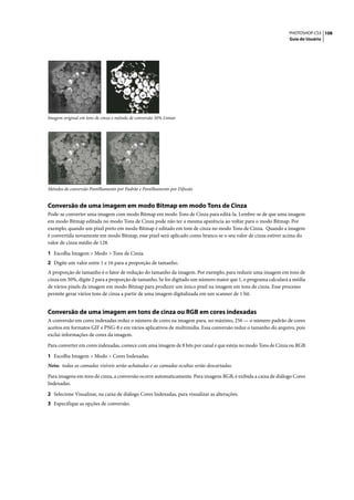 PHOTOSHOP CS3 108
                                                                                                               Guia do Usuário




Imagem original em tons de cinza e método de conversão 50% Limiar




Métodos de conversão Pontilhamento por Padrão e Pontilhamento por Difusão


Conversão de uma imagem em modo Bitmap em modo Tons de Cinza
Pode-se converter uma imagem com modo Bitmap em modo Tons de Cinza para editá-la. Lembre-se de que uma imagem
em modo Bitmap editada no modo Tons de Cinza pode não ter a mesma aparência ao voltar para o modo Bitmap. Por
exemplo, quando um pixel preto em modo Bitmap é editado em tom de cinza no modo Tons de Cinza. Quando a imagem
é convertida novamente em modo Bitmap, esse pixel será aplicado como branco se o seu valor de cinza estiver acima do
valor de cinza médio de 128.

1 Escolha Imagem > Modo > Tons de Cinza.
2 Digite um valor entre 1 e 16 para a proporção de tamanho.
A proporção de tamanho é o fator de redução do tamanho da imagem. Por exemplo, para reduzir uma imagem em tons de
cinza em 50%, digite 2 para a proporção de tamanho. Se for digitado um número maior que 1, o programa calculará a média
de vários pixels da imagem em modo Bitmap para produzir um único pixel na imagem em tons de cinza. Esse processo
permite gerar vários tons de cinza a partir de uma imagem digitalizada em um scanner de 1 bit.


Conversão de uma imagem em tons de cinza ou RGB em cores indexadas
A conversão em cores indexadas reduz o número de cores na imagem para, no máximo, 256 — o número padrão de cores
aceitos em formatos GIF e PNG-8 e em vários aplicativos de multimídia. Essa conversão reduz o tamanho do arquivo, pois
exclui informações de cores da imagem.

Para converter em cores indexadas, comece com uma imagem de 8 bits por canal e que esteja no modo Tons de Cinza ou RGB.

1 Escolha Imagem > Modo > Cores Indexadas.
Nota: todas as camadas visíveis serão achatadas e as camadas ocultas serão descartadas.

Para imagens em tons de cinza, a conversão ocorre automaticamente. Para imagens RGB, é exibida a caixa de diálogo Cores
Indexadas.

2 Selecione Visualizar, na caixa de diálogo Cores Indexadas, para visualizar as alterações.
3 Especifique as opções de conversão.
 