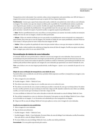 PHOTOSHOP CS3 110
                                                                                                                      Guia do Usuário




Transparência estiver selecionada. Caso contrário, todas as áreas transparentes serão preenchidas com 100% de branco. A
imagem deve possuir uma transparência para que as opções de Fosco fiquem disponíveis.
Pontilhamento A menos que a opção Exata esteja sendo usada, a tabela de cores poderá não conter todas as cores utilizadas
na imagem. Para simular cores que não estejam na tabela, pode-se pontilhá-las. O pontilhamento mistura os pixels das
cores disponíveis para simular as cores ausentes. Escolha uma opção de pontilhamento no menu e digite um valor
percentual para a quantidade de pontilhamento. Uma quantidade maior faz com que mais cores sejam pontilhadas, mas
pode aumentar o tamanho do arquivo. É possível escolher as seguintes opções de pontilhamento:
• Nada Não faz o pontilhamento de cores, mas utiliza a cor mais próxima à cor ausente. Isso tende a resultar em transições
nítidas entre tons de cores na imagem, criando um efeito posterizado.
• Difusão Utiliza um método de difusão por erro que produz um pontilhamento menos estruturado em comparação à
opção Padrão. Para evitar que as cores da imagem com entradas na tabela de cores sejam pontilhadas, selecione Preservar
Cores Exatas. É útil para preservar texto e linhas finas das imagens da Web.
• Padrão Utiliza um padrão de quadrados de meio-tom para simular todas as cores que não estejam na tabela de cores.
• Ruído Ajuda a reduzir padrões não uniformes ao longo das arestas de fatias de imagem. Escolha essa opção caso planeje
fatiar a imagem para colocá-la em uma tabela HTML.


Personalização de tabelas de cores indexadas
O comando Tabela de Cores permite alterar a tabela de cores de uma imagem de cores indexadas. Esses recursos de
personalização são particularmente úteis com imagens pseudocoloridas, que exibem variações em níveis de cinza com cores,
e não tons de cinza, muitas vezes usadas em aplicativos científicos e médicos. Entretanto, a personalização da tabela de cores
também pode produzir efeitos especiais com imagens de cores indexadas que apresentam um número limitado de cores.

Nota: para deslocar cores em uma imagem pseudocolorida, escolha Imagem > Ajustes e use os comandos de ajuste de cor no
submenu.

Edição de cores e atribuição de transparência a uma tabela de cores
É possível editar cores na tabela de cores de forma a produzir efeitos especiais ou atribuir a transparência na imagem a uma
única cor dessa tabela.

1 Abra a imagem de cores indexadas.
2 Escolha Imagem > Modo > Tabela de Cores.
3 Para alterar uma única cor, clique na cor e escolha uma nova cor no seletor de cores.
4 Para alterar um intervalo de cores, arraste na tabela para escolher o intervalo de cores que você deseja alterar. No seletor
de cores, escolha a primeira cor que você deseja no intervalo e clique em OK. Quando o seletor de cores voltar a ser exibido,
escolha a cor mais recente que você deseja no intervalo e clique em OK.
As cores escolhidas no Seletor de Cores serão colocadas no intervalo selecionado na caixa de diálogo Tabela de Cores.

5 Para atribuir transparência a uma cor, selecione a ferramenta Conta-gotas na caixa de diálogo Tabela de Cores e clique
na cor da tabela ou na imagem. A cor da amostra será substituída por uma transparência na imagem.
6 Clique em OK na caixa de diálogo Tabela de Cores para aplicar as novas cores à imagem de cores indexadas.

Escolha de uma tabela de cores predefinidas
1 Abra a imagem de cores indexadas.
2 Siga um destes procedimentos:
• Escolha Imagem > Modo > Tabela de Cores.
• Escolha Imagem > Modo > Cores Indexadas. No menu Paleta, da caixa de diálogo Cores Indexadas, escolha Personalizar.
  Essa ação abrirá a caixa de diálogo Tabela de Cores.
3 No menu Tabela, da caixa de diálogo Tabela de Cores, escolha uma tabela predefinida.
Personalizada Cria uma paleta especificada pelo usuário.
 