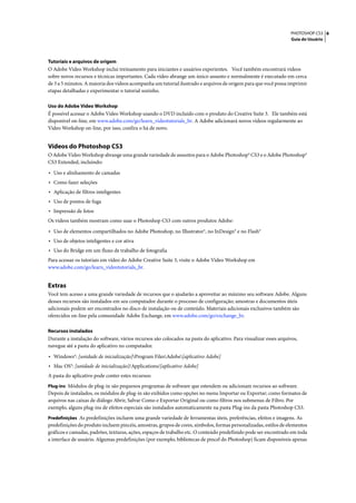 PHOTOSHOP CS3 6
                                                                                                                   Guia do Usuário




Tutoriais e arquivos de origem
O Adobe Video Workshop inclui treinamento para iniciantes e usuários experientes. Você também encontrará vídeos
sobre novos recursos e técnicas importantes. Cada vídeo abrange um único assunto e normalmente é executado em cerca
de 3 a 5 minutos. A maioria dos vídeos acompanha um tutorial ilustrado e arquivos de origem para que você possa imprimir
etapas detalhadas e experimentar o tutorial sozinho.

Uso do Adobe Video Workshop
É possível acessar o Adobe Video Workshop usando o DVD incluído com o produto do Creative Suite 3. Ele também está
disponível on-line, em www.adobe.com/go/learn_videotutorials_br. A Adobe adicionará novos vídeos regularmente ao
Video Workshop on-line, por isso, confira o há de novo.


Vídeos do Photoshop CS3
O Adobe Video Workshop abrange uma grande variedade de assuntos para o Adobe Photoshop® CS3 e o Adobe Photoshop®
CS3 Extended, incluindo:

• Uso e alinhamento de camadas
• Como fazer seleções
• Aplicação de filtros inteligentes
• Uso de pontos de fuga
• Impressão de fotos
Os vídeos também mostram como usar o Photoshop CS3 com outros produtos Adobe:
• Uso de elementos compartilhados no Adobe Photoshop, no Illustrator®, no InDesign® e no Flash®
• Uso de objetos inteligentes e cor ativa
• Uso do Bridge em um fluxo de trabalho de fotografia
Para acessar os tutoriais em vídeo do Adobe Creative Suite 3, visite o Adobe Video Workshop em
www.adobe.com/go/learn_videotutorials_br.


Extras
Você tem acesso a uma grande variedade de recursos que o ajudarão a aproveitar ao máximo seu software Adobe. Alguns
desses recursos são instalados em seu computador durante o processo de configuração; amostras e documentos úteis
adicionais podem ser encontrados no disco de instalação ou de conteúdo. Materiais adicionais exclusivos também são
oferecidos on-line pela comunidade Adobe Exchange, em www.adobe.com/go/exchange_br.

Recursos instalados
Durante a instalação do software, vários recursos são colocados na pasta do aplicativo. Para visualizar esses arquivos,
navegue até a pasta do aplicativo no computador.

• Windows®: [unidade de inicialização]Program FilesAdobe[aplicativo Adobe]
• Mac OS®: [unidade de inicialização]/Applications/[aplicativo Adobe]
A pasta do aplicativo pode conter estes recursos:
Plug-ins Módulos de plug-in são pequenos programas de software que estendem ou adicionam recursos ao software.
Depois de instalados, os módulos de plug-in são exibidos como opções no menu Importar ou Exportar; como formatos de
arquivos nas caixas de diálogo Abrir, Salvar Como e Exportar Original ou como filtros nos submenus de Filtro. Por
exemplo, alguns plug-ins de efeitos especiais são instalados automaticamente na pasta Plug-ins da pasta Photoshop CS3.
Predefinições As predefinições incluem uma grande variedade de ferramentas úteis, preferências, efeitos e imagens. As
predefinições do produto incluem pincéis, amostras, grupos de cores, símbolos, formas personalizadas, estilos de elementos
gráficos e camadas, padrões, texturas, ações, espaços de trabalho etc. O conteúdo predefinido pode ser encontrado em toda
a interface de usuário. Algumas predefinições (por exemplo, bibliotecas de pincel do Photoshop) ficam disponíveis apenas
 