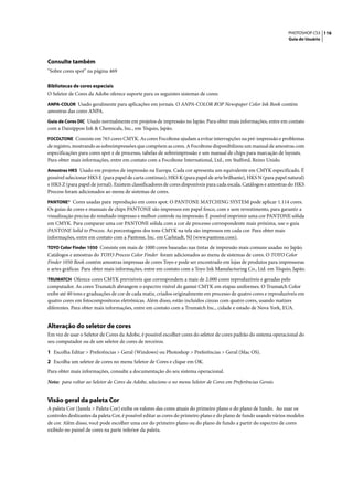 PHOTOSHOP CS3 116
                                                                                                                   Guia do Usuário




Consulte também
“Sobre cores spot” na página 469

Bibliotecas de cores especiais
O Seletor de Cores da Adobe oferece suporte para os seguintes sistemas de cores:
ANPA-COLOR Usado geralmente para aplicações em jornais. O ANPA-COLOR ROP Newspaper Color Ink Book contém
amostras das cores ANPA.
Guia de Cores DIC Usado normalmente em projetos de impressão no Japão. Para obter mais informações, entre em contato
com a Dainippon Ink & Chemicals, Inc., em Tóquio, Japão.
FOCOLTONE Consiste em 763 cores CMYK. As cores Focoltone ajudam a evitar interrupções na pré-impressão e problemas
de registro, mostrando as sobreimpressões que compõem as cores. A Focoltone disponibilizou um manual de amostras com
especificações para cores spot e de processo, tabelas de sobreimpressão e um manual de chips para marcação de layouts.
Para obter mais informações, entre em contato com a Focoltone International, Ltd., em Stafford, Reino Unido.
Amostras HKS Usado em projetos de impressão na Europa. Cada cor apresenta um equivalente em CMYK especificado. É
possível selecionar HKS E (para papel de carta contínuo), HKS K (para papel de arte brilhante), HKS N (para papel natural)
e HKS Z (para papel de jornal). Existem classificadores de cores disponíveis para cada escala. Catálogos e amostras do HKS
Process foram adicionados ao menu de sistemas de cores.
PANTONE® Cores usadas para reprodução em cores spot. O PANTONE MATCHING SYSTEM pode aplicar 1.114 cores.
Os guias de cores e manuais de chips PANTONE são impressos em papel fosco, com e sem revestimento, para garantir a
visualização precisa do resultado impresso e melhor controle na impressão. É possível imprimir uma cor PANTONE sólida
em CMYK. Para comparar uma cor PANTONE sólida com a cor de processo correspondente mais próxima, use o guia
PANTONE Solid to Process. As porcentagens dos tons CMYK na tela são impressos em cada cor. Para obter mais
informações, entre em contato com a Pantone, Inc. em Carlstadt, NJ (www.pantone.com).
TOYO Color Finder 1050 Consiste em mais de 1000 cores baseadas nas tintas de impressão mais comuns usadas no Japão.
Catálogos e amostras do TOYO Process Color Finder foram adicionados ao menu de sistemas de cores. O TOYO Color
Finder 1050 Book contém amostras impressas de cores Toyo e pode ser encontrado em lojas de produtos para impressoras
e artes gráficas. Para obter mais informações, entre em contato com a Toyo Ink Manufacturing Co., Ltd. em Tóquio, Japão.
TRUMATCH Oferece cores CMYK previsíveis que correspondem a mais de 2.000 cores reproduzíveis e geradas pelo
computador. As cores Trumatch abrangem o espectro visível do gamut CMYK em etapas uniformes. O Trumatch Color
exibe até 40 tons e graduações de cor de cada matiz, criados originalmente em processo de quatro cores e reproduzíveis em
quatro cores em fotocompositoras eletrônicas. Além disso, estão incluídos cinzas com quatro cores, usando matizes
diferentes. Para obter mais informações, entre em contato com a Trumatch Inc., cidade e estado de Nova York, EUA.


Alteração do seletor de cores
Em vez de usar o Seletor de Cores da Adobe, é possível escolher cores do seletor de cores padrão do sistema operacional do
seu computador ou de um seletor de cores de terceiros.

1 Escolha Editar > Preferências > Geral (Windows) ou Photoshop > Preferências > Geral (Mac OS).
2 Escolha um seletor de cores no menu Seletor de Cores e clique em OK.
Para obter mais informações, consulte a documentação do seu sistema operacional.

Nota: para voltar ao Seletor de Cores da Adobe, selecione-o no menu Seletor de Cores em Preferências Gerais.


Visão geral da paleta Cor
A paleta Cor (Janela > Paleta Cor) exibe os valores das cores atuais do primeiro plano e do plano de fundo. Ao usar os
controles deslizantes da paleta Cor, é possível editar as cores do primeiro plano e do plano de fundo usando vários modelos
de cor. Além disso, você pode escolher uma cor do primeiro plano ou do plano de fundo a partir do espectro de cores
exibido no painel de cores na parte inferior da paleta.
 