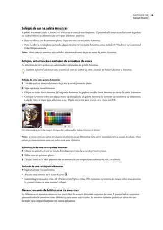 PHOTOSHOP CS3 118
                                                                                                                    Guia do Usuário




Seleção de cor na paleta Amostras
A paleta Amostras (Janela > Amostras) armazena as cores de uso freqüente. É possível adicionar ou excluir cores da paleta
ou exibir bibliotecas diferentes de cores para diferentes projetos.

• Para escolher a cor do primeiro plano, clique em uma cor na paleta Amostras.
• Para escolher a cor do plano de fundo, clique em uma cor na paleta Amostras com a tecla Ctrl (Windows) ou Command
   (MacOS) pressionada.
Nota: altere como as amostras são exibidas, selecionando uma opção no menu da paleta Amostras.


Adição, substituição e exclusão de amostras de cores
As amostras de cores podem ser adicionadas ou excluídas da paleta Amostras.

    Também é possível adicionar uma amostra de cores do seletor de cores, clicando no botão Adicionar a Amostras.



Adição de uma cor à paleta Amostras
1 Decida qual cor deseja adicionar e faça dela a cor do primeiro plano.
2 Siga um destes procedimentos:
• Clique no botão Nova Amostra             na paleta Amostras. Se preferir, escolha Nova Amostra no menu da paleta Amostras.
• Coloque o ponteiro sobre um espaço vazio na última linha da paleta Amostras (o ponteiro se transforma na ferramenta
   Lata de Tinta) e clique para adicionar a cor. Digite um nome para a nova cor e clique em OK.




Cor selecionada a partir da imagem (à esquerda) e adicionada à paleta Amostras (à direita)


Nota: as novas cores são salvas no arquivo de preferências do Photoshop para serem mantidas entre as sessões de edição. Para
salvar permanentemente uma cor, salve-a em uma biblioteca.

Substituição de uma cor na paleta Amostras
1 Clique na amostra de cor na paleta Amostras para torná-la a cor do primeiro plano.
2 Edite a cor do primeiro plano.
3 Clique, com a tecla Shift pressionada, na amostra de cor original para substituí-la pela cor editada.

Exclusão de uma cor da paleta Amostras
❖ Siga um destes procedimentos:
• Arraste uma amostra até o ícone Excluir           .
• Mantenha pressionada a tecla Alt (Windows) ou Option (Mac OS), posicione o ponteiro do mouse sobre uma amostra
   (o ponteiro torna-se uma tesoura) e clique.


Gerenciamento de bibliotecas de amostras
As bibliotecas de amostras oferecem um modo fácil de acessar diferentes conjuntos de cores. É possível salvar conjuntos
personalizados de amostras como bibliotecas para serem reutilizados. As amostras também podem ser salvas em um
formato para compartilhamento em outros aplicativos.
 