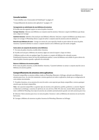 PHOTOSHOP CS3 119
                                                                                                                     Guia do Usuário




Consulte também
“Como trabalhar com o Gerenciador de Predefinição” na página 43

“Compartilhamento de amostras entre aplicativos” na página 119

Carregamento ou substituição de uma biblioteca de amostras
❖ Escolha uma das seguintes opções no menu da paleta Amostras:
Carregar Amostras Adiciona uma biblioteca ao conjunto atual de amostras. Selecione o arquivo da biblioteca que deseja
usar e clique em Carregar.
Substituir Amostras Substitui a lista atual por uma biblioteca diferente. Selecione o arquivo da biblioteca que deseja usar e
clique em Carregar. O Photoshop oferece a opção de salvar o conjunto atual de amostras antes de substituí-lo.
Nome de uma biblioteca de cores Carrega um sistema de cores específico listado na parte inferior do menu da paleta
Amostras. É possível substituir ou anexar o conjunto atual de cores à biblioteca que está sendo carregada.

Como salvar um conjunto de amostras como biblioteca
1 No menu da paleta Amostras, escolha Salvar Amostras.
2 Escolha um local para a biblioteca de amostras, digite um nome de arquivo e clique em Salvar.
A biblioteca pode ser salva em qualquer lugar. No entanto, se o arquivo de biblioteca for colocado na pasta
Predefinições/Amostras, dentro do local de predefinições padrão, o nome da biblioteca será exibido na parte inferior do
menu da paleta Amostras quando o aplicativo for reiniciado.

Retorno à biblioteca de amostras padrão
❖ No menu da paleta Amostras, escolha Redefinir Amostras. É possível substituir ou anexar o conjunto atual de cores à
biblioteca de amostras padrão.


Compartilhamento de amostras entre aplicativos
É possível compartilhar as amostras sólidas criadas no Photoshop, Illustrator e InDesign, salvando uma biblioteca de
amostras para troca. As cores têm exatamente a mesma aparência em todos os aplicativos, desde que as configurações de
cores estejam sincronizadas.

1 Na paleta Amostras, crie as amostras de cores de escala e cores especiais que deseja compartilhar e remova quaisquer
amostras que não deseje compartilhar.
Nota: não é possível compartilhar os seguintes tipos de amostras entre aplicativos: padrões, gradientes e a amostra 'Registro'
no Illustrator ou InDesign; e amostras de referências de cores de livros, HSB, XYZ, dois tons, monitor RGB, opacidade, tinta
total e webRGB do Photoshop. Esses tipos de amostras são excluídos automaticamente quando você salva amostras para troca.

2 Selecione 'Salvar amostras para troca' no menu da paleta 'Amostras' e salve as bibliotecas de amostras em um local de
fácil acesso.
3 Carregue a biblioteca de amostras na paleta Amostras do Photoshop, Illustrator ou InDesign.
 
