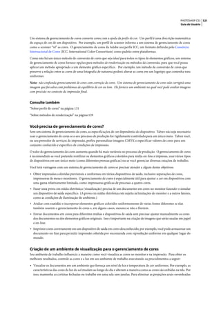 PHOTOSHOP CS3 121
                                                                                                                    Guia do Usuário




Um sistema de gerenciamento de cores converte cores com a ajuda de perfis de cor. Um perfil é uma descrição matemática
do espaço de cor de um dispositivo. Por exemplo, um perfil de scanner informa a um sistema de gerenciamento de cores
como o scanner “vê” as cores. O gerenciamento de cores da Adobe usa perfis ICC, um formato definido pelo Consórcio
Internacional de Cores (ICC, International Color Consortium) como padrão entre plataformas.

Como não há um único método de conversão de cores que seja ideal para todos os tipos de elementos gráficos, um sistema
de gerenciamento de cores fornece opções para métodos de renderização ou métodos de conversão, para que você possa
aplicar um método apropriado a um elemento gráfico específico. Por exemplo, um método de conversão de cores que
preserve a relação entre as cores de uma fotografia de natureza poderá alterar as cores em um logotipo que contenha tons
uniformes.

Nota: não confunda gerenciamento de cores com correção de cores. Um sistema de gerenciamento de cores não corrigirá uma
imagem que foi salva com problemas de equilíbrio de cor ou tom. Ele fornece um ambiente no qual você pode avaliar imagens
com precisão no contexto da impressão final.


Consulte também
“Sobre perfis de cores” na página 131

“Sobre métodos de renderização” na página 139


Você precisa de gerenciamento de cores?
Sem um sistema de gerenciamento de cores, as especificações de cor dependerão do dispositivo. Talvez não seja necessário
usar o gerenciamento de cores se o seu processo de produção for rigidamente controlado para um único meio. Talvez você,
ou seu provedor de serviços de impressão, prefira personalizar imagens CMYK e especificar valores de cores para um
conjunto conhecido e específico de condições de impressão.

O valor do gerenciamento de cores aumenta quando há mais variáveis no processo de produção. O gerenciamento de cores
é recomendado se você pretende reutilizar os elementos gráficos coloridos para mídia on-line e impressa, usar vários tipos
de dispositivos em um único meio (como diferentes prensas gráficas) ou se você gerenciar diversas estações de trabalho.

Você terá vantagens com um sistema de gerenciamento de cores se precisar atender a algum destes objetivos:

• Obter impressões coloridas previsíveis e uniformes em vários dispositivos de saída, inclusive separações de cores,
  impressoras de mesa e monitores. O gerenciamento de cores é especialmente útil para ajustar a cor em dispositivos com
  uma gama relativamente limitada, como impressoras gráficas de processo a quatro cores.
• Fazer uma prova em mídia eletrônica (visualização) precisa de um documento em cores no monitor fazendo-o simular
  um dispositivo de saída específico. (A prova em mídia eletrônica está sujeita às limitações do monitor e a outros fatores,
  como as condições de iluminação do ambiente.)
• Avaliar com exatidão e incorporar elementos gráficos coloridos uniformemente de várias fontes diferentes se elas
  também usarem o gerenciamento de cores e, em alguns casos, mesmo se não o fizerem.
• Enviar documentos em cores para diferentes mídias e dispositivos de saída sem precisar ajustar manualmente as cores
  dos documentos ou dos elementos gráficos originais. Isso é importante na criação de imagens que serão usadas em papel
  e on-line.
• Imprimir cores corretamente em um dispositivo de saída em cores desconhecido; por exemplo, você pode armazenar um
  documento on-line para permitir impressão colorida por encomenda com reprodução uniforme em qualquer lugar do
  mundo.


Criação de um ambiente de visualização para o gerenciamento de cores
Seu ambiente de trabalho influencia a maneira como você visualiza as cores no monitor e na impressão. Para obter os
melhores resultados, controle as cores e a luz em seu ambiente de trabalho executando os procedimentos a seguir:

• Visualize os documentos em um ambiente que forneça um nível de luz e temperatura de cor uniformes. Por exemplo, as
  características das cores da luz do sol mudam ao longo do dia e alteram a maneira como as cores são exibidas na tela. Por
  isso, mantenha as cortinas fechadas ou trabalhe em uma sala sem janelas. Para eliminar as projeções azuis-esverdeadas
 