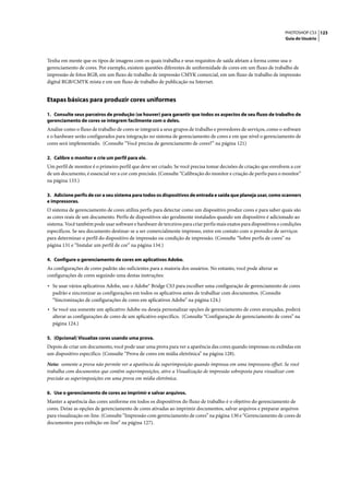 PHOTOSHOP CS3 123
                                                                                                                   Guia do Usuário




Tenha em mente que os tipos de imagens com os quais trabalha e seus requisitos de saída afetam a forma como usa o
gerenciamento de cores. Por exemplo, existem questões diferentes de uniformidade de cores em um fluxo de trabalho de
impressão de fotos RGB, em um fluxo de trabalho de impressão CMYK comercial, em um fluxo de trabalho de impressão
digital RGB/CMYK mista e em um fluxo de trabalho de publicação na Internet.


Etapas básicas para produzir cores uniformes

1. Consulte seus parceiros de produção (se houver) para garantir que todos os aspectos de seu fluxo de trabalho de
gerenciamento de cores se integrem facilmente com o deles.
Analise como o fluxo de trabalho de cores se integrará a seus grupos de trabalho e provedores de serviços, como o software
e o hardware serão configurados para integração no sistema de gerenciamento de cores e em que nível o gerenciamento de
cores será implementado. (Consulte “Você precisa de gerenciamento de cores?” na página 121)

2. Calibre o monitor e crie um perfil para ele.
Um perfil de monitor é o primeiro perfil que deve ser criado. Se você precisa tomar decisões de criação que envolvem a cor
de um documento, é essencial ver a cor com precisão. (Consulte “Calibração do monitor e criação de perfis para o monitor”
na página 133.)

3. Adicione perfis de cor a seu sistema para todos os dispositivos de entrada e saída que planeja usar, como scanners
e impressoras.
O sistema de gerenciamento de cores utiliza perfis para detectar como um dispositivo produz cores e para saber quais são
as cores reais de um documento. Perfis de dispositivos são geralmente instalados quando um dispositivo é adicionado ao
sistema. Você também pode usar software e hardware de terceiros para criar perfis mais exatos para dispositivos e condições
específicos. Se seu documento destinar-se a ser comercialmente impresso, entre em contato com o provedor de serviços
para determinar o perfil do dispositivo de impressão ou condição de impressão. (Consulte “Sobre perfis de cores” na
página 131 e “Instalar um perfil de cor” na página 134.)

4. Configure o gerenciamento de cores em aplicativos Adobe.
As configurações de cores padrão são suficientes para a maioria dos usuários. No entanto, você pode alterar as
configurações de cores seguindo uma destas instruções:

• Se usar vários aplicativos Adobe, use o Adobe® Bridge CS3 para escolher uma configuração de gerenciamento de cores
  padrão e sincronizar as configurações em todos os aplicativos antes de trabalhar com documentos. (Consulte
  “Sincronização de configurações de cores em aplicativos Adobe” na página 124.)
• Se você usa somente um aplicativo Adobe ou deseja personalizar opções de gerenciamento de cores avançadas, poderá
  alterar as configurações de cores de um aplicativo específico. (Consulte “Configuração do gerenciamento de cores” na
  página 124.)

5. (Opcional) Visualize cores usando uma prova.
Depois de criar um documento, você pode usar uma prova para ver a aparência das cores quando impressas ou exibidas em
um dispositivo específico. (Consulte “Prova de cores em mídia eletrônica” na página 128).

Nota: somente a prova não permite ver a aparência da superimposição quando impressa em uma impressora offset. Se você
trabalha com documentos que contêm superimposições, ative a Visualização de impressão sobreposta para visualizar com
precisão as superimposições em uma prova em mídia eletrônica.

6. Use o gerenciamento de cores ao imprimir e salvar arquivos.
Manter a aparência das cores uniforme em todos os dispositivos do fluxo de trabalho é o objetivo do gerenciamento de
cores. Deixe as opções de gerenciamento de cores ativadas ao imprimir documentos, salvar arquivos e preparar arquivos
para visualização on-line. (Consulte “Impressão com gerenciamento de cores” na página 130 e “Gerenciamento de cores de
documentos para exibição on-line” na página 127).
 