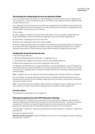 PHOTOSHOP CS3 124
                                                                                                                   Guia do Usuário




Sincronização de configurações de cores em aplicativos Adobe
Se você usa o Adobe Creative Suite, poderá usar o Adobe Bridge para sincronizar automaticamente as configurações de
cores nos aplicativos. Essa sincronização garante que as cores tenham a mesma aparência em todos os aplicativos Adobe
com gerenciamento de cores.

Se as configurações de cores não estiverem sincronizadas, uma mensagem de aviso será exibida na parte superior da caixa
de diálogo Configurações de cores de cada aplicativo. A Adobe recomenda que você sincronize as configurações de cores
antes de trabalhar com documentos novos ou existentes.

1 Abra o Bridge.
Para abrir o Bridge em um aplicativo do Creative Suite, escolha Arquivo > Procurar. Para abrir o Bridge diretamente,
escolha Adobe Bridge no menu Iniciar (Windows) ou clique duas vezes no ícone do Adobe Bridge (Mac OS).

2 Escolha Editar > Configurações de cores do Creative Suite.
3 Selecione uma configuração de cores na lista e clique em Aplicar.
Se nenhuma configuração padrão atender a seus requisitos, selecione Mostrar lista expandida de arquivos de configurações
de cores para exibir outras configurações. Para instalar um arquivo de configurações personalizado, como um arquivo
recebido de um provedor de serviços de impressão, clique em Mostrar arquivos de configurações de cores salvos.


Configuração do gerenciamento de cores
1 Siga um destes procedimentos:
• (Illustrator, InDesign, Photoshop) Escolha Editar > Configurações de cores.
• (Acrobat) Selecione a categoria Gerenciamento de Cores da caixa de diálogo Preferências.
2 Selecione uma configuração de cores no menu Configurações e clique em OK.
A configuração selecionada determina os espaços de trabalho de cores usados pelo aplicativo, o que ocorre quando você
abre e importa arquivos com perfis incorporados e como o sistema de gerenciamento de cores converte cores. Para exibir
a descrição de uma configuração, selecione-a e posicione o ponteiro sobre seu nome. A descrição é exibida na parte inferior
da caixa de diálogo.

Nota: as configurações de cores do Acrobat são um subconjunto daquelas usadas no InDesign, Illustrator e no Photoshop.

Em certas situações, como quando o provedor de serviços fornece um perfil de saída personalizado, pode ser preciso
personalizar opções específicas na caixa de diálogo Configurações de cores. Entretanto, a personalização é recomendada
somente para usuários avançados.
Nota: se você trabalha com mais de um aplicativo Adobe, é bastante recomendável sincronizar as configurações de cores em
todos os aplicativos. (Consulte “Sincronização de configurações de cores em aplicativos Adobe” na página 124.)


Consulte também
“Personalização das configurações de cores” na página 136


Alteração da aparência do preto CMYK (Illustrator, InDesign)
O preto CMYK puro (K=100) aparece como preto azeviche (ou preto total) quando visualizado na tela, impresso em
impressora desktop que não seja PostScript ou exportado para um formato de arquivo RGB. Se preferir ver a diferença
entre preto puro e 'rich black' como aparecerão quando impressos em impressora comercial, você pode alterar as
preferências de Aparência do preto. Essas preferências não alteram os valores de cor em um documento.

1 Escolha 'Editar' > Preferências > Aparência do preto (Windows) ou [nome do aplicativo] > Preferências > Aparência do
preto (Mac OS).
2 Escolha uma opção para 'Na tela':
Exibir todos os pretos com precisão Exibe preto CMYK puro como cinza escuro. Essa configuração permite ver a diferença
entre preto puro e 'rich black'.
 