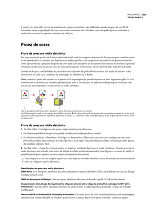 PHOTOSHOP CS3 128
                                                                                                                                      Guia do Usuário




É possível ter uma idéia precisa da aparência das cores em monitores não calibrados usando o espaço de cor sRGB.
Entretanto, como a reprodução das cores varia entre monitores não calibrados, você não poderá prever realmente a
verdadeira extensão das possíveis variações de exibição.




Prova de cores
Prova de cores em mídia eletrônica
Em um processo de produção de editoração tradicional, você faz uma prova impressa do documento para visualizar como
serão reproduzidas as cores em um dispositivo de saída específico. Em um processo de produção de gerenciamento de
cores, é possível usar a precisão dos perfis de cores para fazer uma prova do documento diretamente no monitor. É possível
visualizar na tela como ficarão as cores do documento quando reproduzidas em um determinado dispositivo de saída.

Lembre-se de que a confiabilidade da prova eletrônica depende da qualidade do monitor, dos perfis do monitor e dos
dispositivos de saída e das condições de iluminação do ambiente de trabalho.

Nota: somente a prova não permite ver a aparência da superimposição quando impressa em uma impressora offset. Se você
trabalha com documentos que contêm superimposições, ative a Visualização de impressão sobreposta para visualizar com
precisão as superimposições em uma prova em mídia eletrônica.




    A                    B                     C
Uso de uma prova eletrônica para visualizar a saída final de um documento no monitor
A. O documento é criado em seu espaço de trabalho em cores. B. Os valores de cor do documento são convertidos no espaço de cor do perfil
de prova escolhido (geralmente, o perfil do dispositivo de saída). C. O monitor exibe a interpretação do perfil de prova para os valores de cor
do documento.


Prova de cores em mídia eletrônica
1 Escolha Exibir > Configuração de prova e siga um destes procedimentos:
• Escolha uma predefinição que corresponda à condição de saída que deseja simular.
• Escolha Personalizada (Photoshop e InDesign) ou Personalizar (Illustrator) para criar uma configuração de prova
   personalizada para uma condição de saída específica. Essa opção é recomendada para obter a visualização mais precisa
   do resultado impresso final.
2 Escolha Exibir > Cores de prova para ativar ou desativar a exibição da prova em mídia eletrônica. Quando a prova em
mídia eletrônica está ativada, uma marca de seleção é exibida ao lado do comando Cores de prova, e o nome do perfil ou
predefinição de prova aparece na parte superior da janela do documento.
    Para comparar as cores da imagem original e as cores da prova em mídia eletrônica, abra o documento em uma nova janela
    antes de configurar a prova eletrônica.

Predefinições de prova em mídia eletrônica
CMYK Ativo Cria uma prova eletrônica das cores, utilizando o espaço de trabalho CMYK atual definido na caixa de diálogo
Configurações de cores.
CMYK do documento (InDesign) Cria uma prova eletrônica das cores, utilizando o perfil CMYK do documento.

Chapa de ciano ativo, Chapa de magenta ativo, Chapa de amarelo ativo, Chapa de preto ativo ou Chapas de CMY ativo
(Photoshop) Cria uma prova em mídia eletrônica de cores de tinta CMYK específica, utilizando o espaço de trabalho
CMYK atual.
Macintosh RGB ou Windows RGB (Photoshop e Illustrator) Cria uma prova de cores em mídia eletrônica em uma imagem,
utilizando um monitor MacOS ou Windows padrão como o espaço de perfis de prova a simular. Ambas as opções
 