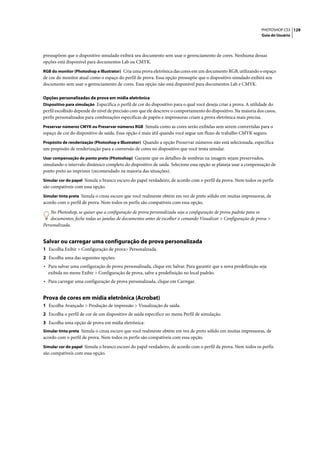 PHOTOSHOP CS3 129
                                                                                                                  Guia do Usuário




pressupõem que o dispositivo simulado exibirá seu documento sem usar o gerenciamento de cores. Nenhuma dessas
opções está disponível para documentos Lab ou CMYK.
RGB do monitor (Photoshop e Illustrator) Cria uma prova eletrônica das cores em um documento RGB, utilizando o espaço
de cor do monitor atual como o espaço do perfil de prova. Essa opção pressupõe que o dispositivo simulado exibirá seu
documento sem usar o gerenciamento de cores. Essa opção não está disponível para documentos Lab e CMYK.

Opções personalizadas de prova em mídia eletrônica
Dispositivo para simulação Especifica o perfil de cor do dispositivo para o qual você deseja criar a prova. A utilidade do
perfil escolhido depende do nível de precisão com que ele descreve o comportamento do dispositivo. Na maioria dos casos,
perfis personalizados para combinações específicas de papéis e impressoras criam a prova eletrônica mais precisa.
Preservar números CMYK ou Preservar números RGB Simula como as cores serão exibidas sem serem convertidas para o
espaço de cor do dispositivo de saída. Essa opção é mais útil quando você segue um fluxo de trabalho CMYK seguro.
Propósito de renderização (Photoshop e Illustrator) Quando a opção Preservar números não está selecionada, especifica
um propósito de renderização para a conversão de cores no dispositivo que você tenta simular.
Usar compensação de ponto preto (Photoshop) Garante que os detalhes de sombras na imagem sejam preservados,
simulando o intervalo dinâmico completo do dispositivo de saída. Selecione essa opção se planeja usar a compensação de
ponto preto ao imprimir (recomendado na maioria das situações).
Simular cor do papel Simula o branco escuro do papel verdadeiro, de acordo com o perfil da prova. Nem todos os perfis
são compatíveis com essa opção.
Simular tinta preta Simula o cinza escuro que você realmente obtém em vez de preto sólido em muitas impressoras, de
acordo com o perfil de prova. Nem todos os perfis são compatíveis com essa opção.

    No Photoshop, se quiser que a configuração de prova personalizada seja a configuração de prova padrão para os
    documentos, feche todas as janelas de documentos antes de escolher o comando Visualizar > Configuração de prova >
Personalizada.


Salvar ou carregar uma configuração de prova personalizada
1 Escolha Exibir > Configuração de prova> Personalizada.
2 Escolha uma das seguintes opções:
• Para salvar uma configuração de prova personalizada, clique em Salvar. Para garantir que a nova predefinição seja
  exibida no menu Exibir > Configuração de prova, salve a predefinição no local padrão.
• Para carregar uma configuração de prova personalizada, clique em Carregar.


Prova de cores em mídia eletrônica (Acrobat)
1 Escolha Avançado > Produção de impressão > Visualização de saída.
2 Escolha o perfil de cor de um dispositivo de saída específico no menu Perfil de simulação.
3 Escolha uma opção de prova em mídia eletrônica:
Simular tinta preta Simula o cinza escuro que você realmente obtém em vez de preto sólido em muitas impressoras, de
acordo com o perfil de prova. Nem todos os perfis são compatíveis com essa opção.
Simular cor do papel Simula o branco escuro do papel verdadeiro, de acordo com o perfil da prova. Nem todos os perfis
são compatíveis com essa opção.
 