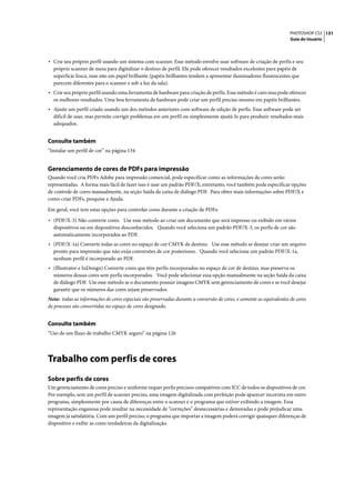 PHOTOSHOP CS3 131
                                                                                                                      Guia do Usuário




• Crie seu próprio perfil usando um sistema com scanner. Esse método envolve usar software de criação de perfis e seu
  próprio scanner de mesa para digitalizar o destino de perfil. Ele pode oferecer resultados excelentes para papéis de
  superfície fosca, mas não em papel brilhante (papéis brilhantes tendem a apresentar iluminadores fluorescentes que
  parecem diferentes para o scanner e sob a luz da sala).
• Crie seu próprio perfil usando uma ferramenta de hardware para criação de perfis. Esse método é caro mas pode oferecer
  os melhores resultados. Uma boa ferramenta de hardware pode criar um perfil preciso mesmo em papéis brilhantes.
• Ajuste um perfil criado usando um dos métodos anteriores com software de edição de perfis. Esse software pode ser
  difícil de usar, mas permite corrigir problemas em um perfil ou simplesmente ajustá-lo para produzir resultados mais
  adequados.


Consulte também
“Instalar um perfil de cor” na página 134


Gerenciamento de cores de PDFs para impressão
Quando você cria PDFs Adobe para impressão comercial, pode especificar como as informações de cores serão
representadas. A forma mais fácil de fazer isso é usar um padrão PDF/X; entretanto, você também pode especificar opções
de controle de cores manualmente, na seção Saída da caixa de diálogo PDF. Para obter mais informações sobre PDF/X e
como criar PDFs, pesquise a Ajuda.

Em geral, você tem estas opções para controlar cores durante a criação de PDFs:

• (PDF/X-3) Não converte cores. Use esse método ao criar um documento que será impresso ou exibido em vários
  dispositivos ou em dispositivos desconhecidos. Quando você seleciona um padrão PDF/X-3, os perfis de cor são
  automaticamente incorporados ao PDF.
• (PDF/X-1a) Converte todas as cores no espaço de cor CMYK de destino. Use esse método se desejar criar um arquivo
  pronto para impressão que não exija conversões de cor posteriores. Quando você seleciona um padrão PDF/X-1a,
  nenhum perfil é incorporado ao PDF.
• (Illustrator e InDesign) Converte cores que têm perfis incorporados no espaço de cor de destino, mas preserva os
  números dessas cores sem perfis incorporados. Você pode selecionar essa opção manualmente na seção Saída da caixa
  de diálogo PDF. Use esse método se o documento possuir imagens CMYK sem gerenciamento de cores e se você desejar
  garantir que os números das cores sejam preservados.
Nota: todas as informações de cores especiais são preservadas durante a conversão de cores, e somente as equivalentes de cores
de processo são convertidas no espaço de cores designado.


Consulte também
“Uso de um fluxo de trabalho CMYK seguro” na página 126




Trabalho com perfis de cores
Sobre perfis de cores
Um gerenciamento de cores preciso e uniforme requer perfis precisos compatíveis com ICC de todos os dispositivos de cor.
Por exemplo, sem um perfil de scanner preciso, uma imagem digitalizada com perfeição pode aparecer incorreta em outro
programa, simplesmente por causa de diferenças entre o scanner e o programa que estiver exibindo a imagem. Essa
representação enganosa pode resultar na necessidade de “correções” desnecessárias e demoradas e pode prejudicar uma
imagem já satisfatória. Com um perfil preciso, o programa que importar a imagem poderá corrigir quaisquer diferenças de
dispositivo e exibir as cores verdadeiras da digitalização.
 