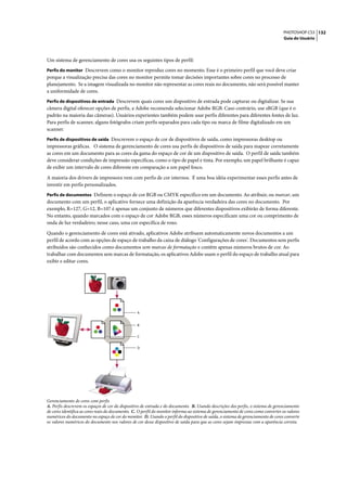 PHOTOSHOP CS3 132
                                                                                                                                     Guia do Usuário




Um sistema de gerenciamento de cores usa os seguintes tipos de perfil:
Perfis do monitor Descrevem como o monitor reproduz cores no momento. Esse é o primeiro perfil que você deve criar
porque a visualização precisa das cores no monitor permite tomar decisões importantes sobre cores no processo de
planejamento. Se a imagem visualizada no monitor não representar as cores reais no documento, não será possível manter
a uniformidade de cores.
Perfis de dispositivos de entrada Descrevem quais cores um dispositivo de entrada pode capturar ou digitalizar. Se sua
câmera digital oferecer opções de perfis, a Adobe recomenda selecionar Adobe RGB. Caso contrário, use sRGB (que é o
padrão na maioria das câmeras). Usuários experientes também podem usar perfis diferentes para diferentes fontes de luz.
Para perfis de scanner, alguns fotógrafos criam perfis separados para cada tipo ou marca de filme digitalizado em um
scanner.
Perfis de dispositivos de saída Descrevem o espaço de cor de dispositivos de saída, como impressoras desktop ou
impressoras gráficas. O sistema de gerenciamento de cores usa perfis de dispositivos de saída para mapear corretamente
as cores em um documento para as cores da gama do espaço de cor de um dispositivo de saída. O perfil de saída também
deve considerar condições de impressão específicas, como o tipo de papel e tinta. Por exemplo, um papel brilhante é capaz
de exibir um intervalo de cores diferente em comparação a um papel fosco.

A maioria dos drivers de impressora vem com perfis de cor internos. É uma boa idéia experimentar esses perfis antes de
investir em perfis personalizados.
Perfis de documentos Definem o espaço de cor RGB ou CMYK específico em um documento. Ao atribuir, ou marcar, um
documento com um perfil, o aplicativo fornece uma definição da aparência verdadeira das cores no documento. Por
exemplo, R=127, G=12, B=107 é apenas um conjunto de números que diferentes dispositivos exibirão de forma diferente.
No entanto, quando marcados com o espaço de cor Adobe RGB, esses números especificam uma cor ou comprimento de
onda de luz verdadeiro; nesse caso, uma cor específica de roxo.

Quando o gerenciamento de cores está ativado, aplicativos Adobe atribuem automaticamente novos documentos a um
perfil de acordo com as opções de espaço de trabalho da caixa de diálogo 'Configurações de cores'. Documentos sem perfis
atribuídos são conhecidos como documentos sem marcas de formatação e contêm apenas números brutos de cor. Ao
trabalhar com documentos sem marcas de formatação, os aplicativos Adobe usam o perfil do espaço de trabalho atual para
exibir e editar cores.




                                                  A


                                                  B


                                                  C


                                                  D




Gerenciamento de cores com perfis
A. Perfis descrevem os espaços de cor do dispositivo de entrada e do documento. B. Usando descrições dos perfis, o sistema de gerenciamento
de cores identifica as cores reais do documento. C. O perfil do monitor informa ao sistema de gerenciamento de cores como converter os valores
numéricos do documento no espaço de cor do monitor. D. Usando o perfil do dispositivo de saída, o sistema de gerenciamento de cores converte
os valores numéricos do documento nos valores de cor desse dispositivo de saída para que as cores sejam impressas com a aparência correta.
 