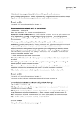 PHOTOSHOP CS3 135
                                                                                                                   Guia do Usuário



Trabalho [modelo de cores: espaço de trabalho] Atribui o perfil do espaço de trabalho ao documento.

Perfil Permite selecionar outro perfil. O aplicativo atribui o novo perfil ao documento sem converter cores para o espaço
do perfil. Isso pode alterar drasticamente a aparência das cores quando exibidas no seu monitor.


Consulte também
“Alteração do perfil de cores de um documento” na página 134


Atribuição ou remoção de um perfil de cor (InDesign)
1 Escolha Editar > Atribuir perfis.
2 Para Perfil RGB e Perfil CMYK, selecione uma das seguintes opções:
Descartar (Usar espaço de trabalho atual) Remove o perfil existente do documento. Selecione esta opção somente se tiver
certeza de que não deseja gerenciar as cores do documento. Depois que você remover o perfil de um documento, a
aparência das cores será definida pelos perfis de espaço de trabalho do aplicativo, e você não mais poderá incorporar um
perfil ao documento.
Atribuir espaço de trabalho atual [espaço de trabalho] Atribui o perfil do espaço de trabalho ao documento.

Atribuir perfil Permite selecionar outro perfil. O aplicativo atribui o novo perfil ao documento sem converter cores para o
espaço do perfil. Isso pode alterar drasticamente a aparência das cores quando exibidas no seu monitor.

3 Escolha um método de renderização para cada tipo de elemento gráfico no documento. Para cada tipo de elemento
gráfico, você pode optar por um dos quatro métodos padrão ou por Usar o método das configurações de cor, que usa o
método de renderização especificado na caixa de diálogo Configurações de cores. Para obter mais informações sobre
métodos de renderização, pesquise na Ajuda.
Os tipos de elementos gráficos incluem as seguintes opções:
Método de cor sólida Define o método de renderização para toda a arte vetorial (áreas sólidas de cor) em objetos nativos
do InDesign.
Método de imagem padrão Define o método de renderização padrão para imagens bitmap colocadas no InDesign. É
possível cancelar essa configuração imagem por imagem.
Método pós-mistura Define o método de renderização para a prova ou espaço de cor final, relativo a cores resultantes de
interações de transparências na página. Use esta opção quando o documento incluir objetos transparentes.

4 Para visualizar os efeitos da nova atribuição de perfil no documento, selecione Visualizar e clique em OK.


Consulte também
“Alteração do perfil de cores de um documento” na página 134

“Visualização ou alteração de perfis de imagens bitmap importadas (InDesign)” na página 126


Conversão de cores do documento em outro perfil (Photoshop)
1 Escolha Editar > Converter em perfil.
2 Em Espaço de destino, escolha o perfil de cor no qual deseja converter as cores do documento. O documento será
convertido e marcado com esse novo perfil.
3 Em Opções de conversão, especifique um mecanismo de gerenciamento de cores, um propósito de renderização e
opções de ponto preto e pontilhamento (se disponível). (Consulte “Opções de conversão de cores” na página 138.)
4 Para nivelar todas as camadas do documento em uma única camada após a conversão, selecione Achatar imagem.
5 Para visualizar os efeitos da conversão no documento, selecione 'Visualizar'.


Consulte também
“Alteração do perfil de cores de um documento” na página 134
 