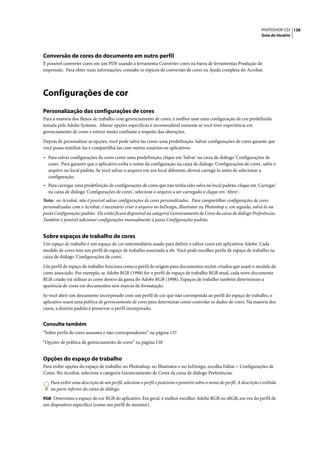 PHOTOSHOP CS3 136
                                                                                                                          Guia do Usuário




Conversão de cores do documento em outro perfil
É possível converter cores em um PDF usando a ferramenta Converter cores na barra de ferramentas Produção de
impressão. Para obter mais informações, consulte os tópicos de conversão de cores na Ajuda completa do Acrobat.




Configurações de cor
Personalização das configurações de cores
Para a maioria dos fluxos de trabalho com gerenciamento de cores, é melhor usar uma configuração de cor predefinida
testada pela Adobe Systems. Alterar opções específicas é recomendável somente se você tiver experiência em
gerenciamento de cores e estiver muito confiante a respeito das alterações.

Depois de personalizar as opções, você pode salvá-las como uma predefinição. Salvar configurações de cores garante que
você possa reutilizá-las e compartilhá-las com outros usuários ou aplicativos.

• Para salvar configurações de cores como uma predefinição, clique em 'Salvar' na caixa de diálogo 'Configurações de
  cores'. Para garantir que o aplicativo exiba o nome da configuração na caixa de diálogo 'Configurações de cores', salve o
  arquivo no local padrão. Se você salvar o arquivo em um local diferente, deverá carregá-lo antes de selecionar a
  configuração.
• Para carregar uma predefinição de configurações de cores que não tenha sido salva no local padrão, clique em 'Carregar'
  na caixa de diálogo 'Configurações de cores', selecione o arquivo a ser carregado e clique em 'Abrir'.
Nota: no Acrobat, não é possível salvar configurações de cores personalizadas. Para compartilhar configurações de cores
personalizadas com o Acrobat, é necessário criar o arquivo no InDesign, Illustrator ou Photoshop e, em seguida, salvá-lo na
pasta Configurações padrão. Ele então ficará disponível na categoria Gerenciamento de Cores da caixa de diálogo Preferências.
Também é possível adicionar configurações manualmente à pasta Configurações padrão.


Sobre espaços de trabalho de cores
Um espaço de trabalho é um espaço de cor intermediário usado para definir e editar cores em aplicativos Adobe. Cada
modelo de cores tem um perfil de espaço de trabalho associado a ele. Você pode escolher perfis de espaço de trabalho na
caixa de diálogo 'Configurações de cores'.

Um perfil de espaço de trabalho funciona como o perfil de origem para documentos recém-criados que usam o modelo de
cores associado. Por exemplo, se Adobe RGB (1998) for o perfil de espaço de trabalho RGB atual, cada novo documento
RGB criado irá utilizar as cores dentro da gama do Adobe RGB (1998). Espaços de trabalho também determinam a
aparência de cores em documentos sem marcas de formatação.

Se você abrir um documento incorporado com um perfil de cor que não corresponda ao perfil do espaço de trabalho, o
aplicativo usará uma política de gerenciamento de cores para determinar como controlar os dados de cores. Na maioria dos
casos, a diretriz padrão é preservar o perfil incorporado.


Consulte também
“Sobre perfis de cores ausentes e não-correspondentes” na página 137

“Opções de política de gerenciamento de cores” na página 138


Opções do espaço de trabalho
Para exibir opções do espaço de trabalho no Photoshop, no Illustrator e no InDesign, escolha Editar > Configurações de
Cores. No Acrobat, selecione a categoria Gerenciamento de Cores da caixa de diálogo Preferências.

    Para exibir uma descrição de um perfil, selecione o perfil e posicione o ponteiro sobre o nome do perfil. A descrição é exibida
    na parte inferior da caixa de diálogo.
RGB Determina o espaço de cor RGB do aplicativo. Em geral, é melhor escolher Adobe RGB ou sRGB, em vez do perfil de
um dispositivo específico (como um perfil de monitor).
 