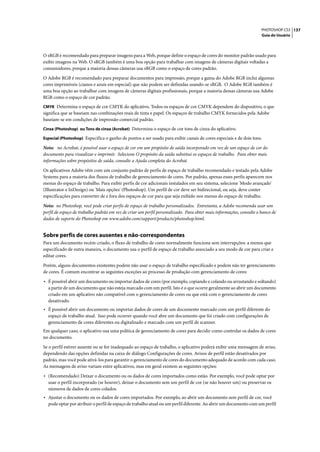 PHOTOSHOP CS3 137
                                                                                                                     Guia do Usuário




O sRGB é recomendado para preparar imagens para a Web, porque define o espaço de cores do monitor padrão usado para
exibir imagens na Web. O sRGB também é uma boa opção para trabalhar com imagens de câmeras digitais voltadas a
consumidores, porque a maioria dessas câmeras usa sRGB como o espaço de cores padrão.

O Adobe RGB é recomendado para preparar documentos para impressão, porque a gama do Adobe RGB inclui algumas
cores imprimíveis (cianos e azuis em especial) que não podem ser definidas usando-se sRGB. O Adobe RGB também é
uma boa opção ao trabalhar com imagens de câmeras digitais profissionais, porque a maioria dessas câmeras usa Adobe
RGB como o espaço de cor padrão.
CMYK Determina o espaço de cor CMYK do aplicativo. Todos os espaços de cor CMYK dependem do dispositivo, o que
significa que se baseiam nas combinações reais de tinta e papel. Os espaços de trabalho CMYK fornecidos pela Adobe
baseiam-se em condições de impressão comercial padrão.
Cinza (Photoshop) ou Tons de cinza (Acrobat) Determina o espaço de cor tons de cinza do aplicativo.

Especial (Photoshop) Especifica o ganho de pontos a ser usado para exibir canais de cores especiais e de dois tons.

Nota: no Acrobat, é possível usar o espaço de cor em um propósito de saída incorporado em vez de um espaço de cor do
documento para visualizar e imprimir. Selecione O propósito da saída substitui os espaços de trabalho. Para obter mais
informações sobre propósitos de saída, consulte a Ajuda completa do Acrobat.

Os aplicativos Adobe vêm com um conjunto padrão de perfis de espaço de trabalho recomendado e testado pela Adobe
Systems para a maioria dos fluxos de trabalho de gerenciamento de cores. Por padrão, apenas esses perfis aparecem nos
menus do espaço de trabalho. Para exibir perfis de cor adicionais instalados em seu sistema, selecione 'Modo avançado'
(Illustrator e InDesign) ou 'Mais opções' (Photoshop). Um perfil de cor deve ser bidirecional, ou seja, deve conter
especificações para converter de e fora dos espaços de cor para que seja exibido nos menus do espaço de trabalho.

Nota: no Photoshop, você pode criar perfis de espaço de trabalho personalizados. Entretanto, a Adobe recomenda usar um
perfil de espaço de trabalho padrão em vez de criar um perfil personalizado. Para obter mais informações, consulte o banco de
dados de suporte do Photoshop em www.adobe.com/support/products/photoshop.html.


Sobre perfis de cores ausentes e não-correspondentes
Para um documento recém-criado, o fluxo de trabalho de cores normalmente funciona sem interrupções: a menos que
especificado de outra maneira, o documento usa o perfil de espaço de trabalho associado a seu modo de cor para criar e
editar cores.

Porém, alguns documentos existentes podem não usar o espaço de trabalho especificado e podem não ter gerenciamento
de cores. É comum encontrar as seguintes exceções ao processo de produção com gerenciamento de cores:

• É possível abrir um documento ou importar dados de cores (por exemplo, copiando e colando ou arrastando e soltando)
  a partir de um documento que não esteja marcado com um perfil. Isto é o que ocorre geralmente ao abrir um documento
  criado em um aplicativo não compatível com o gerenciamento de cores ou que está com o gerenciamento de cores
  desativado.
• É possível abrir um documento ou importar dados de cores de um documento marcado com um perfil diferente do
  espaço de trabalho atual. Isso pode ocorrer quando você abre um documento que foi criado com configurações de
  gerenciamento de cores diferentes ou digitalizado e marcado com um perfil de scanner.
Em qualquer caso, o aplicativo usa uma política de gerenciamento de cores para decidir como controlar os dados de cores
no documento.

Se o perfil estiver ausente ou se for inadequado ao espaço de trabalho, o aplicativo poderá exibir uma mensagem de aviso,
dependendo das opções definidas na caixa de diálogo Configurações de cores. Avisos de perfil estão desativados por
padrão, mas você pode ativá-los para garantir o gerenciamento de cores do documento adequado de acordo com cada caso.
As mensagens de aviso variam entre aplicativos, mas em geral existem as seguintes opções:

• (Recomendado) Deixar o documento ou os dados de cores importados como estão. Por exemplo, você pode optar por
  usar o perfil incorporado (se houver), deixar o documento sem um perfil de cor (se não houver um) ou preservar os
  números de dados de cores colados.
• Ajustar o documento ou os dados de cores importados. Por exemplo, ao abrir um documento sem perfil de cor, você
  pode optar por atribuir o perfil de espaço de trabalho atual ou um perfil diferente. Ao abrir um documento com um perfil
 