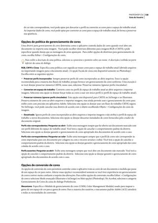 PHOTOSHOP CS3 138
                                                                                                                      Guia do Usuário




  de cor não-correspondente, você pode optar por descartar o perfil ou converter as cores para o espaço de trabalho atual.
  Ao importar dados de cores, você pode optar por converter as cores para o espaço de trabalho atual, de forma a preservar
  sua aparência.


Opções de política de gerenciamento de cores
Uma diretriz para gerenciamento de cores determina como o aplicativo controla dados de cores quando você abre um
documento ou importa uma imagem. Você pode escolher diretrizes diferentes para imagens RGB e CMYK e pode
especificar quando deseja que as mensagens de aviso apareçam. Para exibir opções de diretrizes para gerenciamento de
cores, escolha Editar > Configurações de cores.

    Para exibir a descrição de uma política, selecione-a e posicione o ponteiro sobre seu nome. A descrição é exibida na parte
    inferior da caixa de diálogo.
RGB, CMYK e Cinza Especifica uma política a ser seguida ao trazer cores para o espaço de trabalho atual (abrindo arquivos
ou importando imagens para o documento atual). (A opção Escala de cinza está disponível somente no Photoshop.)
Escolha entre as seguintes opções:
• Preservar perfis incorporados Sempre preservar perfis de cores incorporados ao abrir arquivos. Essa é a opção
recomendada para a maioria dos fluxos de trabalho, porque fornece um gerenciamento de cores uniforme. Uma exceção é
se você desejar preservar números CMYK; nesse caso, selecione 'Preservar números (ignorar perfis vinculados)'.
• Converter em espaço de trabalho Converte cores no perfil de espaço de trabalho atual ao abrir arquivos e importar
imagens. Selecione esta opção se desejar forçar todas as cores a usar um único perfil (o perfil de espaço de trabalho atual).
• Preservar números (ignorar perfis vinculados) Esta opção está disponível para CMYK no InDesign e no Illustrator.
Preserva números de cores ao abrir arquivos e importar imagens, mas ainda permite usar o gerenciamento de cores para
exibir cores com precisão em aplicativos Adobe. Selecione esta opção se desejar usar um fluxo de trabalho CMYK seguro.
No InDesign, você pode cancelar essa diretriz de acordo com o objeto escolhendo Objeto > Configurações de cores da
imagem.
• Desativado Ignora perfis de cores incorporados ao abrir arquivos e importar imagens e não atribui o perfil de espaço de
trabalho a novos documentos. Selecione esta opção se desejar descartar metadados de cores fornecidos pelo criador do
documento original.
Perfis não-correspondentes: Perguntar ao abrir Exibe uma mensagem sempre que for aberto um documento marcado com
um perfil diferente do espaço de trabalho atual. Você terá a opção de cancelar o comportamento padrão da diretriz.
Selecione esta opção se desejar garantir o gerenciamento de cores apropriado dos documentos de acordo com o caso.
Perfis não-correspondentes: Perguntar ao colar Exibe uma mensagem sempre que o perfil de cores não corresponder às
cores importadas para um documento por colagem ou com o recurso arrastar e soltar. Você terá a opção de cancelar o
comportamento padrão da diretriz. Selecione esta opção se desejar garantir o gerenciamento de cores apropriado das cores
coladas de acordo com o caso.
Perfis ausentes: Perguntar ao abrir Exibe uma mensagem sempre que você abre um documento não marcado. Você terá a
opção de cancelar o comportamento padrão da diretriz. Selecione esta opção se desejar garantir o gerenciamento de cores
apropriado dos documentos de acordo com o caso.


Opções de conversão de cores
As opções de conversão de cores permitem controlar como o aplicativo trata as cores de um documento à medida que passa
de um espaço de cor para outro. Alterar essas opções é recomendável somente se você tiver experiência em gerenciamento
de cores e estiver muito confiante a respeito das alterações. Para exibir opções de conversão, escolha Editar > Configurações
de cores e selecione Modo avançado (Illustrator e InDesign) ou Mais opções (Photoshop). No Acrobat, selecione a categoria
Gerenciamento de Cores da caixa de diálogo Preferências.
Mecanismo Especifica o Módulo de gerenciamento de cores (CMM, Color Management Module) usado para mapear a
gama de um espaço de cor para a gama de outro. Para a maioria dos usuários, o mecanismo padrão Adobe (ACE) atenderá
a todas as necessidades de conversão.
 