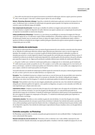PHOTOSHOP CS3 139
                                                                                                                     Guia do Usuário




    Para exibir uma descrição de uma opção de mecanismo ou método de renderização, selecione a opção e posicione o ponteiro
    sobre o nome da opção. A descrição é exibida na parte inferior da caixa de diálogo.
Método (Photoshop, Illustrator, InDesign) Especifica o método de renderização usado para converter um espaço de cor em
outro. As diferenças entre os métodos de renderização são aparentes apenas quando você imprime um documento ou
converte-o para um diferente espaço de trabalho.
Usar compensação de ponto preto Garante que os detalhes de sombras na imagem sejam preservados, simulando o
intervalo dinâmico completo do dispositivo de saída. Selecione essa opção se planeja usar a compensação de ponto preto
ao imprimir (recomendado na maioria das situações).
Utilizar pontilhamento (Photoshop) Controla se as cores devem ser pontilhadas na conversão de imagens de 8 bits por
canal entre espaços de cor. Ao selecionar a opção Utilizar pontilhamento, o Photoshop combina as cores no espaço de cor
de destino para simular uma cor ausente que existia no espaço de origem. Embora o pontilhamento ajude a reduzir a
aparência em blocos ou bandas de uma imagem, também pode gerar tamanhos de arquivos maiores quando as imagens são
compactadas para uso na Web.


Sobre métodos de renderização
Um método de renderização determina como um sistema de gerenciamento de cores controla a conversão entre dois espaços
de cor. Métodos de renderização diferentes utilizam regras diferentes para determinar como as cores de origem são
ajustadas. Por exemplo, as cores que se encaixam na gama de destino podem permanecer inalteradas ou podem ser
ajustadas para preservar a escala original de relações visuais quando são convertidas para uma gama de destino menor. O
resultado da escolha de um método de renderização dependerá do conteúdo gráfico dos documentos e dos perfis utilizados
para especificar espaços de cor. Alguns perfis produzem resultados idênticos para métodos de renderização diferentes.

    Em geral, é melhor usar o método de renderização padrão para a configuração de cor selecionada, que foi testado pela
    Adobe Systems para atender aos padrões do setor. Por exemplo, se você escolher uma configuração de cor da América do
Norte ou da Europa, o método de renderização padrão será Colorimétrico relativo. Se você escolher uma configuração de cor
para o Japão, o método de renderização padrão será Perceptivo.

Você pode selecionar um método de renderização ao definir opções de conversão de cores para o sistema de gerenciamento
de cores, ao fazer a prova de cores em mídia eletrônica e ao imprimir arte:
Perceptivo Tem a finalidade de preservar a relação visual entre as cores de forma que ela seja percebida como natural ao
olho humano, mesmo que os próprios valores de cor possam ser alterados. Esse método é adequado para imagens
fotográficas com várias cores fora da gama. É o método de renderização padrão da indústria de impressão japonesa.
Saturação Tenta produzir cores vivas em uma imagem, prejudicando a precisão das cores. Esse método de renderização é
adequado para elementos gráficos de negócios, como quadros ou diagramas, nos quais as cores saturadas com brilho são
mais importantes que a relação exata entre cores.
Colorimétrico relativo Compara o excesso de realce do espaço de cor de origem com o do espaço de cor de destino e altera
todas as cores conforme necessário. As cores fora da gama são alteradas para a cor mais próxima que pode de ser
reproduzida no espaço de cor de destino. O método de renderização Colorimétrico relativo preserva uma quantidade maior
das cores originais da imagem em comparação ao Perceptivo. É o método de renderização padrão para impressão na
América do Norte e na Europa.
Colorimétrico absoluto Não altera as cores contidas na gama de cores de destino. As cores fora de gama são cortadas.
Nenhum redimensionamento de cores para o ponto branco de destino é realizado. Esse método tenta manter a precisão das
cores, embora prejudique a preservação das relações entre elas, e é adequado para a realização de provas para simular a saída
de um dispositivo específico. Esse método de renderização é especialmente útil para visualizar como a cor do papel afeta as
cores impressas.


Controles avançados no Photoshop
No Photoshop, é possível exibir os controles avançados para gerenciamento de cores escolhendo Editar > Configurações de
cores e selecionando Mais opções.
Remover saturação de cores do monitor em Determina se deve-se diminuir com o valor exibido a saturação de cores
exibidas no monitor. Quando selecionada, essa opção pode ajudar a visualizar o intervalo completo de espaços de cor com
 