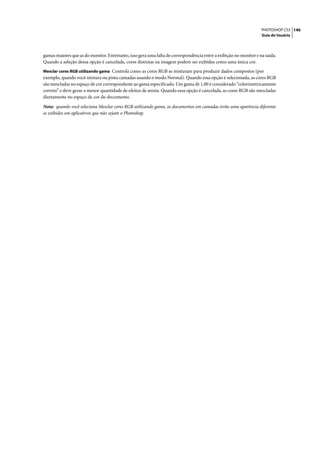 PHOTOSHOP CS3 140
                                                                                                                   Guia do Usuário




gamas maiores que as do monitor. Entretanto, isso gera uma falta de correspondência entre a exibição no monitor e na saída.
Quando a seleção dessa opção é cancelada, cores distintas na imagem podem ser exibidas como uma única cor.
Mesclar cores RGB utilizando gama Controla como as cores RGB se misturam para produzir dados compostos (por
exemplo, quando você mistura ou pinta camadas usando o modo Normal). Quando essa opção é selecionada, as cores RGB
são mescladas no espaço de cor correspondente ao gama especificado. Um gama de 1,00 é considerado “colorimetricamente
correto” e deve gerar a menor quantidade de efeitos de aresta. Quando essa opção é cancelada, as cores RGB são mescladas
diretamente no espaço de cor do documento.

Nota: quando você seleciona Mesclar cores RGB utilizando gama, os documentos em camadas terão uma aparência diferente
se exibidos em aplicativos que não sejam o Photoshop.
 
