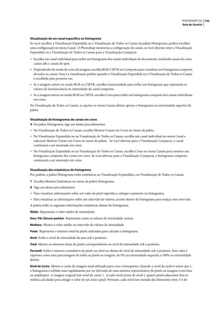 PHOTOSHOP CS3 143
                                                                                                                  Guia do Usuário




Visualização de um canal específico no histograma
Se você escolher a Visualização Expandida ou a Visualização de Todos os Canais da paleta Histograma, poderá escolher
uma configuração no menu Canal. O Photoshop memoriza a configuração de canais, se você alternar entre a Visualização
Expandida ou a Visualização de Todos os Canais para a Visualização Compacta.

• Escolha um canal individual para exibir um histograma dos canais individuais do documento, incluindo canais de cores,
  canais alfa e canais de spot.
• Dependendo do modo de cores da imagem, escolha RGB, CMYK ou Composto para visualizar um histograma composto
  de todos os canais. Essa é a visualização padrão quando a Visualização Expandida ou a Visualização de Todos os Canais
  é escolhida pela primeira vez.
• Se a imagem estiver no modo RGB ou CMYK, escolha Luminosidade para exibir um histograma que representa os
  valores de luminescência ou intensidade do canal composto.
• Se a imagem estiver no modo RGB ou CMYK, escolha Cores para exibir um histograma composto dos canais individuais
  em cores.
Na Visualização de Todos os Canais, as opções no menu Canais afetam apenas o histograma na extremidade superior da
paleta.

Visualização de histogramas de canais em cores
❖ Na paleta Histograma, siga um destes procedimentos:
• Na Visualização de Todos os Canais, escolha Mostrar Canais em Cores no menu da paleta.
• Na Visualização Expandida ou na Visualização de Todos os Canais, escolha um canal individual no menu Canal e
  selecione Mostrar Canais em Cores no menu da paleta. Se você alternar para a Visualização Compacta, o canal
  continuará a ser mostrado em cores.
• Na Visualização Expandida ou na Visualização de Todos os Canais, escolha Cores no menu Canais para mostrar um
  histograma composto dos canais em cores. Se você alternar para a Visualização Compacta, o histograma composto
  continuará a ser mostrado em cores.

Visualização das estatísticas do histograma
Por padrão, a paleta Histograma exibe estatísticas na Visualização Expandida e na Visualização de Todos os Canais.

1 Escolha Mostrar Estatísticas no menu da paleta Histograma.
2 Siga um destes procedimentos:
• Para visualizar informações sobre um valor de pixel específico, coloque o ponteiro no histograma.
• Para visualizar as informações sobre um intervalo de valores, arraste dentro do histograma para realçar esse intervalo.
A paleta exibe as seguintes informações estatísticas abaixo do histograma:
Médio Representa o valor médio de intensidade.

Desv. Pdr (Desvio padrão) Representa como os valores de intensidade variam.

Mediana Mostra o valor médio no intervalo de valores de intensidade.

Pixels Representa o número total de pixels utilizados para calcular o histograma.

Nível Exibe o nível de intensidade da área sob o ponteiro.

Total Mostra os números totais de pixels correspondentes ao nível de intensidade sob o ponteiro.

Percentil Exibe o número cumulativo de pixels no nível ou abaixo do nível de intensidade sob o ponteiro. Esse valor é
expresso como uma porcentagem de todos os pixels na imagem, de 0% na extremidade esquerda a 100% na extremidade
direita.
Nível de Cache Mostra o cache da imagem atual utilizado para criar o histograma. Quando o nível de cache é maior que 1,
o histograma é exibido mais rapidamente por ser derivado de uma amostra representativa de pixels na imagem (com base
na ampliação). A imagem original tem nível de cache 1. A cada nível acima do nível 1, quatro pixels adjacentes têm as
médias calculadas para atingir o valor de um único pixel. Portanto, cada nível tem metade das dimensões (tem 1/4 do
 