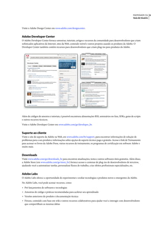 PHOTOSHOP CS3 9
                                                                                                                  Guia do Usuário




Visite o Adobe Design Center em www.adobe.com/designcenter.


Adobe Developer Center
O Adobe Developer Center fornece amostras, tutoriais, artigos e recursos da comunidade para desenvolvedores que criam
sofisticados aplicativos da Internet, sites da Web, conteúdo móvel e outros projetos usando os produtos da Adobe. O
Developer Center também contém recursos para desenvolvedores que criam plug-ins para produtos da Adobe.




Além de códigos de amostra e tutoriais, é possível encontrara alimentações RSS, seminários on-line, SDKs, guias de scripts
e outros recursos técnicos.

Visite o Adobe Developer Center em www.adobe.com/go/developer_br.


Suporte ao cliente
Visite o site de suporte da Adobe na Web, em www.adobe.com/br/support, para encontrar informações de solução de
problemas para o seu produto e informações sobre opções de suporte técnico pago e gratuito. Acesse o link de Treinamento
para acessar os livros da Adobe Press, vários recursos de treinamento, os programas de certificação em software Adobe e
muito mais.


Downloads
Visite www.adobe.com/go/downloads_br para encontrar atualizações, testes e outros softwares úteis gratuitos. Além disso,
a Adobe Store (em www.adobe.com/go/store_br) fornece acesso a centenas de plug-ins de desenvolvedores de terceiros,
ajudando você a automatizar tarefas, personalizar fluxos de trabalho, criar efeitos profissionais especializados, etc.


Adobe Labs
O Adobe Labs oferece a oportunidade de experimentar e avaliar tecnologias e produtos novos e emergentes da Adobe.

No Adobe Labs, você pode acessar recursos, como:

• Pré-lançamentos de softwares e tecnologias
• Amostras de código e práticas recomendadas para acelerar seu aprendizado
• Versões anteriores do produto e documentação técnica
• Fóruns, conteúdo com base em wiki e outros recursos colaborativos para ajudar você a interagir com desenvolvedores
  que compartilham as mesmas idéias
 