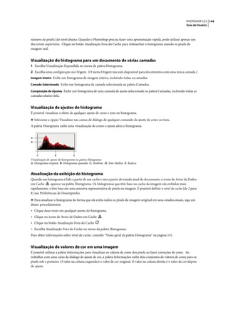 PHOTOSHOP CS3 144
                                                                                                                      Guia do Usuário




número de pixels) do nível abaixo. Quando o Photoshop precisa fazer uma aproximação rápida, pode utilizar apenas um
dos níveis superiores. Clique no botão Atualização Fora do Cache para redesenhar o histograma usando os pixels da
imagem real.


Visualização do histograma para um documento de várias camadas
1 Escolha Visualização Expandida no menu da paleta Histograma.
2 Escolha uma configuração no Origem. (O menu Origem não está disponível para documentos com uma única camada.)
Imagem Inteira Exibe um histograma da imagem inteira, incluindo todas as camadas.

Camada Selecionada Exibe um histograma da camada selecionada na paleta Camadas.

Composição de Ajustes Exibe um histograma de uma camada de ajuste selecionada na paleta Camadas, incluindo todas as
camadas abaixo dela.


Visualização de ajustes do histograma
É possível visualizar o efeito de qualquer ajuste de cores e tons no histograma.

❖ Selecione a opção Visualizar nas caixas de diálogo de qualquer comando de ajuste de cores ou tons.
A paleta Histograma exibe uma visualização de como o ajuste afeta o histograma.


A
B




    C             D              E
Visualização de ajuste do histograma na paleta Histograma
A. Histograma original B. Histograma ajustado C. Sombras D. Tons Médios E. Realces


Atualização da exibição do histograma
Quando um histograma é lido a partir de um cache e não a partir do estado atual do documento, o ícone de Aviso de Dados
em Cache       aparece na paleta Histograma. Os histogramas que têm base no cache da imagem são exibidos mais
rapidamente, e têm base em uma amostra representativa de pixels na imagem. É possível definir o nível de cache (de 2 para
8) nas Preferências de Desempenho.

❖ Para atualizar o histograma de forma que ele exiba todos os pixels da imagem original em seus estados atuais, siga um
destes procedimentos:
• Clique duas vezes em qualquer ponto do histograma.
• Clique no ícone de Aviso de Dados em Cache             .
• Clique no botão Atualização Fora do Cache          .
• Escolha Atualização Fora do Cache no menu da paleta Histograma.
Para obter informações sobre nível de cache, consulte “Visão geral da paleta Histograma” na página 141.


Visualização de valores de cor em uma imagem
É possível utilizar a paleta Informações para visualizar os valores de cores dos pixels ao fazer correções de cores. Ao
trabalhar com uma caixa de diálogo de ajuste de cor, a paleta Informações exibe dois conjuntos de valores de cores para os
pixels sob o ponteiro. O valor na coluna esquerda é o valor de cor original. O valor na coluna direita é o valor de cor depois
do ajuste.
 