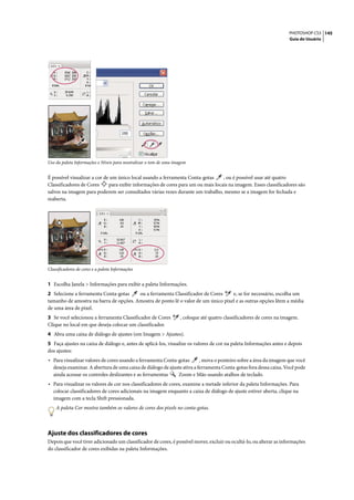 PHOTOSHOP CS3 145
                                                                                                                       Guia do Usuário




Uso da paleta Informações e Níveis para neutralizar o tom de uma imagem


É possível visualizar a cor de um único local usando a ferramenta Conta-gotas      , ou é possível usar até quatro
Classificadores de Cores      para exibir informações de cores para um ou mais locais na imagem. Esses classificadores são
salvos na imagem para poderem ser consultados várias vezes durante um trabalho, mesmo se a imagem for fechada e
reaberta.




Classificadores de cores e a paleta Informações


1 Escolha Janela > Informações para exibir a paleta Informações.
2 Selecione a ferramenta Conta-gotas    ou a ferramenta Classificador de Cores     e, se for necessário, escolha um
tamanho de amostra na barra de opções. Amostra de ponto lê o valor de um único pixel e as outras opções lêem a média
de uma área de pixel.
3 Se você selecionou a ferramenta Classificador de Cores            , coloque até quatro classificadores de cores na imagem.
Clique no local em que deseja colocar um classificador.
4 Abra uma caixa de diálogo de ajustes (em Imagem > Ajustes).
5 Faça ajustes na caixa de diálogo e, antes de aplicá-los, visualize os valores de cor na paleta Informações antes e depois
dos ajustes:
• Para visualizar valores de cores usando a ferramenta Conta-gotas        , mova o ponteiro sobre a área da imagem que você
   deseja examinar. A abertura de uma caixa de diálogo de ajuste ativa a ferramenta Conta-gotas fora dessa caixa. Você pode
   ainda acessar os controles deslizantes e as ferramentas    Zoom e Mão usando atalhos de teclado.
• Para visualizar os valores de cor nos classificadores de cores, examine a metade inferior da paleta Informações. Para
   colocar classificadores de cores adicionais na imagem enquanto a caixa de diálogo de ajuste estiver aberta, clique na
   imagem com a tecla Shift pressionada.
    A paleta Cor mostra também os valores de cores dos pixels no conta-gotas.



Ajuste dos classificadores de cores
Depois que você tiver adicionado um classificador de cores, é possível mover, excluir ou ocultá-lo, ou alterar as informações
do classificador de cores exibidas na paleta Informações.
 