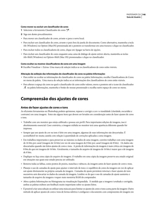 PHOTOSHOP CS3 146
                                                                                                                     Guia do Usuário




Como mover ou excluir um classificador de cores
1 Selecione a ferramenta Classificador de cores      .
2 Siga um destes procedimentos:
• Para mover um classificador de cores, arraste-o para o novo local.
• Para excluir um classificador de cores, arraste-o para fora da janela do documento. Como alternativa, mantenha a tecla
  Alt (Windows) ou Option (MacOS) pressionada até o ponteiro se transformar em uma tesoura e clique no classificador.
• Para excluir todos os classificadores de cores, clique em Apagar na barra de opções.
• Para excluir um classificador de cores enquanto uma caixa de diálogo de ajuste estiver aberta, mantenha as teclas
  Alt+Shift (Windows) ou Option+Shift (Mac OS) pressionadas e clique no classificador.

Como ocultar ou mostrar classificadores de cores em uma imagem
❖ Escolha Visualizar > Extras. Uma marca de seleção indica se os classificadores de cores estão visíveis.


Alteração da exibição das informações do classificador de cores na paleta Informações
• Para exibir ou ocultar as informações do classificador de cores na paleta Informações, escolha Classificadores de Cores
  no menu da paleta. Uma marca de seleção indica se as informações dos classificadores de cores estão visíveis.
• Para alterar o espaço de cores no qual o classificador de cores exibe valores, mova o ponteiro até o ícone do classificador
      na paleta Informações, mantenha o botão do mouse pressionado e escolha outro espaço de cores no menu.




Compreensão dos ajustes de cores
Antes de fazer ajustes de cores e tons
As eficientes ferramentas no Photoshop podem aprimorar, reparar e corrigir a cor e a tonalidade (claridade, escuridão e
contraste) em uma imagem. Estes são alguns itens que devem ser levados em consideração antes de fazer ajustes de cores
e tons.

• Trabalhe com um monitor que esteja calibrado e possua um perfil. Para importantes edições de imagens, isso é
  absolutamente essencial. Caso contrário, a imagem exibida no monitor terá uma aparência diferente quando for
  impressa.
• Sempre que um ajuste de cor ou tom é feito em uma imagem, algumas de suas informações são descartadas. É
  aconselhável ter muita cautela com relação à quantidade de correções aplicadas a uma imagem.
• Em trabalhos importantes e para preservar ao máximo os dados de uma imagem, convém trabalhar com uma imagem
  de 16 bits por canal (imagem de 16 bits) em vez de uma imagem de 8 bits por canal (imagem de 8 bits). Os dados são
  descartados quando são feitos ajustes de cores e tons. A perda de informações da imagem é mais crítica em imagens de
  8 bits do que em imagens de 16 bits. Geralmente, o tamanho do arquivo de imagens de 16 bits é maior que o de imagens
  de 8 bits.
• Duplique ou faça uma cópia do arquivo de imagem. O trabalho em uma cópia da imagem preserva seu estado original
  em situações nas quais esse estado precisa ser utilizado.
• Remova todas as falhas, como pontos de poeira, manchas e rabiscos, da imagem antes de fazer ajustes de cores e tons.
• Planeje o uso de camadas de ajuste para ajustar o intervalo de tons e o equilíbrio de cores da imagem em vez de aplicar
  um ajuste diretamente na própria camada da imagem. Camadas de ajuste permitem retornar e fazer ajustes de tons
  sucessivos sem descartar os dados da camada da imagem. Lembre-se de que o uso de camadas de ajuste aumenta o
  tamanho de arquivo da imagem e requer mais memória RAM do computador.
• Abra a paleta Informações ou Histograma na visualização Expandida. À medida que a imagem é avaliada e corrigida,
  ambas as paletas exibem um feedback muito importante sobre os ajustes feitos.
• É possível criar uma seleção ou utilizar uma máscara para limitar os ajustes de cores e tons a uma parte da imagem. Outro
  método de aplicar ajustes de cores e tons de forma seletiva é configurar o documento com componentes de imagem em
 