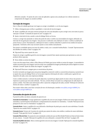 PHOTOSHOP CS3 147
                                                                                                                   Guia do Usuário




  diferentes camadas. Os ajustes de cores e tons são aplicados a apenas uma camada por vez e afetam somente os
  componentes de imagem na camada escolhida.


Correção de imagens
Este é o fluxo de trabalho geral que você segue ao corrigir a tonalidade e a cor de uma imagem:

1 Utilize o histograma para verificar a qualidade e o intervalo de tons da imagem.
2 Ajuste o equilíbrio de cores para remover projeções de cores não desejadas ou para corrigir cores com muita ou pouca
saturação. Consulte “Comandos de ajuste de cores” na página 147.
3 Ajuste o intervalo de tons, usando a caixa de diálogo Níveis ou Curvas.
Comece a corrigir tons ajustando os valores dos pixels de realce e sombra nas extremidades da imagem, definindo um
intervalo de tons geral para essa imagem. Esse processo é conhecido como definição de realces e sombras ou definição de
pontos brancos e pretos. Normalmente, a definição de realces e sombras redistribui os pixels de tons médios de maneira
apropriada. Entretanto, talvez seja necessário ajustar os tons médios manualmente.

Para ajustar a tonalidade apenas nas áreas de sombra e realce, use o comando Sombra/Realce. Consulte “Aprimoramento
dos detalhes de sombra e realce” na página 159.

4 (Opcional) Faça outros ajustes de cores.
Depois de corrigir o equilíbrio geral de cores da imagem, é possível fazer ajustes opcionais para aprimorar as cores ou
produzir efeitos especiais.

5 Torne nítidas as arestas da imagem.
Como uma das etapas finais, utilize o filtro Máscara de Nitidez para tornar nítidas as arestas da imagem. A intensidade de
nitidez necessária para uma imagem varia de acordo com a qualidade da imagem produzida pela câmera digital ou scanner
utilizado. Consulte “Ajuste da nitidez das imagens” na página 193.

6 (Opcional) Direcione a imagem para as características da prensa.
Se estiver enviando sua imagem para uma prensa tipográfica comercial e souber as características da prensa, é possível usar
as opções das caixas de diálogo Níveis ou Curvas para importar informações de realce e sombra para o gamut de um
dispositivo de saída, como uma impressora desktop.

Como a nitidez aumenta o contraste dos pixels adjacentes, é possível que alguns pixels em áreas críticas não possam ser
impressos na prensa que está sendo utilizada. Por isso, convém efetuar um ajuste nas configurações de saída depois de
ajustar a nitidez. Para obter mais informações sobre o ajuste das configurações de saída, consulte “Definição de valores de
destino de realces e sombras” na página 162.

Para assistir vídeos sobre como fazer correções de tons e de iluminação, consulte www.adobe.com/go/vid0009_br e
www.adobe.com/go/vid0010_br.


Comandos de ajuste de cores
É possível escolher um destes comandos de ajuste de cor:
Comando Cor Automática Corrige rapidamente o equilíbrio de cores em uma imagem. Embora esse nome sugira um ajuste
automático, é possível ajustar manualmente o comportamento do comando Cor Automática. Consulte “Remoção de uma
projeção de cores com Cor Automática” na página 172.
Comando Níveis Ajusta o equilíbrio de cores definindo a distribuição de pixels para canais de cores individuais. Consulte
“Ajuste de cores usando Níveis” na página 152.
Comando Curvas Fornece até 14 pontos de controle para ajustes de realces, tons médios e sombras de canais individuais.
Consulte “Visão geral de Curvas” na página 152.
Comando Filtro de Fotos Faz ajustes de cores simulando os efeitos de usar um filtro Kodak Wratten ou Fuji em frente à lente
de uma câmera. Consulte “Alteração do equilíbrio de cores utilizando o comando Filtro de Fotos” na página 169.
Comando Equilíbrio de Cores Altera a mistura geral de cores em uma imagem. Consulte “Aplicação do comando Equilíbrio
de Cores” na página 170.
 