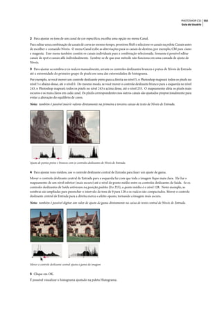 PHOTOSHOP CS3 151
                                                                                                                   Guia do Usuário




2 Para ajustar os tons de um canal de cor específico, escolha uma opção no menu Canal.
Para editar uma combinação de canais de cores ao mesmo tempo, pressione Shift e selecione os canais na paleta Canais antes
de escolher o comando Níveis. O menu Canal exibe as abreviações para os canais de destino, por exemplo, CM para ciano
e magenta. Esse menu também contém os canais individuais para a combinação selecionada. Somente é possível editar
canais de spot e canais alfa individualmente. Lembre-se de que esse método não funciona em uma camada de ajuste de
Níveis.

3 Para ajustar as sombras e os realces manualmente, arraste os controles deslizantes brancos e pretos de Níveis de Entrada
até a extremidade do primeiro grupo de pixels em uma das extremidades do histograma.
Por exemplo, se você mover um controle deslizante preto para a direita no nível 5, o Photoshop mapeará todos os pixels no
nível 5 e abaixo desse, até o nível 0. Do mesmo modo, se você mover o controle deslizante branco para a esquerda no nível
243, o Photoshop mapeará todos os pixels no nível 243 e acima desse, até o nível 255. O mapeamento afeta os pixels mais
escuros e os mais claros em cada canal. Os pixels correspondentes nos outros canais são ajustados proporcionalmente para
evitar a alteração do equilíbrio de cores.

Nota: também é possível inserir valores diretamente na primeira e terceira caixas de texto de Níveis de Entrada.




Ajuste de pontos pretos e brancos com os controles deslizantes de Níveis de Entrada.


4 Para ajustar tons médios, use o controle deslizante central de Entrada para fazer um ajuste de gama.
Mover o controle deslizante central de Entrada para a esquerda faz com que toda a imagem fique mais clara. Ele faz o
mapeamento de um nível inferior (mais escuro) até o nível de ponto médio entre os controles deslizantes de Saída. Se os
controles deslizantes de Saída estiverem na posição padrão (0 e 255), o ponto médio é o nível 128. Neste exemplo, as
sombras são ampliadas para preencher o intervalo de tons de 0 para 128 e os realces são compactados. Mover o controle
deslizante central de Entrada para a direita exerce o efeito oposto, tornando a imagem mais escura.

Nota: também é possível digitar um valor de ajuste de gama diretamente na caixa de texto central de Níveis de Entrada.




Mover o controle deslizante central ajusta o gama da imagem


5 Clique em OK.
É possível visualizar o histograma ajustado na paleta Histograma.
 