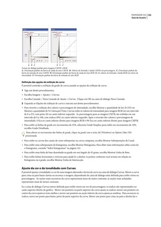 PHOTOSHOP CS3 153
                                                                                                                          Guia do Usuário




       A   B   C                       D   E   F
Caixas de diálogo padrão para imagens CMYK e RGB
A. Orientação padrão da barra de saída de tons CMYK B. Valores de Entrada e Saída CMYK em porcentagens C. Orientação padrão da
barra de entrada de tons CMYK D. Orientação padrão da barra de saída de tons RGB E. Os valores de Entrada e Saída RGB em níveis de
intensidade F. Orientação padrão da barra de entrada de tons RGB


Definição das opções de exibição de curva
É possível controlar a exibição da grade de curva usando as opções de exibição de curva.

1 Siga um destes procedimentos:
• Escolha Imagem > Ajustes > Curvas.
• Escolha Camada > Nova Camada de Ajuste > Curvas. Clique em OK na caixa de diálogo Nova Camada.
2 Expanda as Opções de exibição de curva e execute um destes procedimentos:
• Para inverter a exibição dos valores e porcentagens de intensidade, escolha Mostrar a quantidade de luz (0-255) ou
  Mostrar a quantidade de % Coloração/Tinta. Curvas exibe os valores de intensidade para imagens RGB em um intervalo
  de 0 a 255, com preto (0) no canto inferior esquerdo. As porcentagens para as imagens CMYK são exibidas em um
  intervalo de 0 a 100, com realces (0%) no canto inferior esquerdo. Após a inversão dos valores e porcentagens de
  intensidade, 0 fica no canto inferior direito para imagens RGB e 0% fica no canto inferior direito para imagens CMYK.
• Para exibir as linhas de grade em incrementos de 25%, selecione Grade Simples; para exibir em incrementos de 10%,
  escolha Grade Detalhada.
    Para alterar os incrementos das linhas de grade, clique na grade com a tecla Alt (Windows) ou Option (Mac OS)
    pressionada.

• Para exibir as curvas dos canais de cores sobrepostas na curva composta, escolha Mostrar Sobreposições de Canal.
• Para exibir uma sobreposição de histograma, escolha Mostrar Histograma. Para obter mais informações sobre como ler
  o histograma, consulte “Sobre histogramas” na página 141.
• Para exibir uma linha de base desenhada na grade em um ângulo de 45 graus, escolha Mostrar Linha de Base.
• Para exibir linhas horizontais e verticais para ajudá-lo a alinhar os pontos conforme você arrasta em relação ao
  histograma ou à grade, escolha Mostrar Linha de Intersecção.


Ajuste da cor e da tonalidade com Curvas
É possível ajustar a tonalidade e a cor de uma imagem alterando a forma da curva na caixa de diálogo Curvas. Mover a curva
para cima ou para baixo clareia ou escurece a imagem, dependendo da caixa de diálogo estar definida para exibir níveis ou
porcentagens. As seções mais excessivas da curva representam áreas de maior contraste; as seções mais achatadas
representam áreas de menor contraste.

Se a caixa de diálogo Curvas estiver definida para exibir níveis em vez de porcentagens, os realces são representados no
canto superior direito do gráfico. Mover um ponteiro na parte superior da curva ajusta os realces; mover um ponteiro no
centro da curva ajusta os tons médios e mover um ponteiro na seção inferior da curva ajusta as sombras. Para escurecer os
realces, mova um ponto para baixo, perto da parte superior da curva. Mover um ponto para cima ou para a direita faz o
 