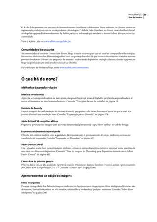 PHOTOSHOP CS3 10
                                                                                                                        Guia do Usuário




O Adobe Labs promove um processo de desenvolvimento de software colaborativo. Nesse ambiente, os clientes tornam-se
rapidamente produtivos com os novos produtos e tecnologias. O Adobe Labs é também um fórum para o feedback inicial,
usado pelas equipes de desenvolvimento da Adobe para criar softwares que atendam às necessidades e às expectativas da
comunidade.

Visite o Adobe Labs em www.adobe.com/go/labs_br.


Comunidades de usuários
As comunidades de usuários contam com fóruns, blogs e outros recursos para que os usuários compartilhem tecnologias,
ferramentas e informações. Os usuários podem fazer perguntas e descobrir de que forma os demais estão tirando o máximo
proveito do software. Fóruns com perguntas de usuário a usuário estão disponíveis em inglês, francês, alemão e japonês; os
blogs são publicados em uma grande variedade de idiomas.

Para participar de fóruns ou blogs, visite www.adobe.com/communities.




O que há de novo?
Melhorias da produtividade

Interface aerodinâmica
Aproveite as vantagens dos docks de auto-ajuste, das predefinições de áreas de trabalho para tarefas especializadas e de
outros refinamentos na interface aerodinâmica. Consulte “Princípios da área de trabalho” na página 13.

Relatório do Zoomify
Exporte imagens de total resolução no formato Zoomify para poder exibi-las na Internet ou enviá-las por e-mail sem
precisar diminuir sua resolução antes. Consulte “Exportação para o Zoomify” na página 474.

Adobe Bridge CS3 com pilhas e filtros
Organize e gerencie suas imagens com as novas ferramentas (a ferramenta Lupa, filtros e pilhas) no Adobe Bridge.

Experiência de impressão aperfeiçoada
Obtenha um controle melhor sobre a qualidade da impressão com o gerenciamento de cores e melhores recursos de
visualização da impressão. Consulte “Impressão no Photoshop” na página 451.

Adobe Device Central
Crie e visualize a arte-final para exibição em telefones celulares e outros dispositivos móveis, e veja qual será a aparência de
suas fotos em diferentes dispositivos. Consulte “Teste de imagens do Photoshop para dispositivos móveis com o Adobe
Device Central” na página 413.

Camera Raw da próxima geração
Processe dados raw, de alta qualidade, a partir de mais de 150 câmeras digitais. Também é possível aplicar o processamento
do Camera Raw a arquivos JPEG e TIFF. Consulte “Camera Raw” na página 80.


Aprimoramentos da edição de imagens

Filtros Inteligentes
Preserve a integridade dos dados da imagem conforme você aprimora suas imagens com filtros inteligentes flexíveis e não
destrutivos. Esses filtros podem ser adicionados, substituídos e reeditados a qualquer momento. Consulte “Sobre filtros
inteligentes” na página 290.
 