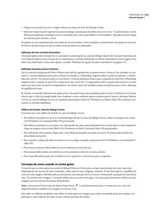 PHOTOSHOP CS3 155
                                                                                                                   Guia do Usuário




• Clique em um ponto na curva e digite valores nas caixas de texto de Entrada e Saída.
• Selecione o lápis na parte superior da caixa de diálogo e arraste para desenhar uma nova curva. É possível manter a tecla
  Shift pressionada para restringir a curva a uma linha reta e clicar para definir as extremidades. Quando terminar, clique
  em Suavizar para suavizar a curva.
Os pontos na curva permanecerão ancorados até serem movidos. Como resultado, é possível fazer um ajuste em uma área
de tons ao mesmo tempo em que as outras áreas permanecem inalteradas.

Aplicação de uma correção Automática
Você pode aplicar uma correção de cor automática usando opções na caixa de diálogo Opções de Correção Automática de
Cor. É possível aplicar uma correção de Cor Automática, Contraste Automático ou Níveis Automáticos a uma imagem. Para
obter mais informações sobre essas opções, consulte “Definição de opções de ajuste automático” na página 172.

Definição de pontos pretos e brancos
Use os controles deslizantes de Preto e Branco para definir rapidamente os pontos pretos e brancos. Por exemplo, se você
mover o controle deslizante preto para a direita na entrada 5, o Photoshop mapeará todos os pixels na entrada 5 e abaixo
dela, até o nível 0. Do mesmo modo, se você mover o controle deslizante branco para a esquerda no nível 243, o Photoshop
mapeará todos os pixels no nível 243 e acima desse, até o nível 255. O mapeamento afeta os pixels mais escuros e os mais
claros em cada canal. Os pixels correspondentes nos outros canais são ajustados proporcionalmente para evitar a alteração
do equilíbrio de cores.

❖ Arraste os controles deslizantes do ponto preto e do ponto branco para qualquer ponto no eixo. Conforme você arrasta,
observe que o valor de entrada muda. Para visualizar o corte conforme ajusta os pontos preto e branco, selecione Mostrar
o Corte na caixa de diálogo Curvas ou mantenha pressionada a tecla Alt (Windows) ou Option (Mac OS) conforme você
arrasta os controles deslizantes.

Atalhos do teclado: caixa de diálogo Curvas
É possível usar estes atalhos do teclado na caixa de diálogo Curvas:

• Para definir um ponto na curva no canal atual especificado na caixa de diálogo Curvas, clique na imagem com a tecla
  Ctrl (Windows) ou Command (Mac OS) pressionada.
• Para definir um ponto na curva para a cor selecionada em cada canal componente de cor (mas não no canal composto),
  clique na imagem com as teclas Shift+Ctrl (Windows) ou Shift+Command (Mac OS) pressionadas.
• Para selecionar vários pontos, clique com a tecla Shift pressionada em pontos na curva. Os pontos selecionados são
  preenchidos com preto.
• Para cancelar a seleção de todos os pontos na curva, clique na grade ou pressione Ctrl-D (Windows) ou Command-D
  (Mac OS).
• Para mover os pontos selecionados na curva, pressione as teclas de seta.
• Para avançar pelos pontos de controle na curva, pressione a tecla de seta para a direita.
• Para retroceder pelos pontos de controle na curva, pressione a tecla de seta para a esquerda.


Correção de cores usando os conta-gotas
É possível usar os conta-gotas nas caixas de diálogo Níveis ou Curvas para corrigir uma projeção de cores: uma tinta
indesejada de um excesso de cores (vermelho, verde, azul ou ciano, magenta, amarelo). É mais fácil aplicar o equilíbrio de
cores em uma imagem, identificando primeiramente uma área que deve ser neutra e removendo a projeção de cores dessa
área. De acordo com a imagem, você pode utilizar um ou os três conta-gotas. Os conta-gotas funcionam melhor em uma
imagem com tons neutros facilmente identificados.

Nota: a ferramenta Conta-Gotas de Definir Ponto Cinza      é usada basicamente para a correção de cores e não está
disponível durante trabalhos com imagens em tons de cinza.
Para obter os melhores resultados, não utilize os conta-gotas em imagens que exijam um grande ajuste para mapear um
pixel para o valor máximo de realce ou para valores mínimos de sombra.
 