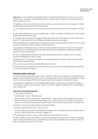 PHOTOSHOP CS3 156
                                                                                                                        Guia do Usuário




Importante: o uso dos conta-gotas desfaz qualquer ajuste que tenha sido feito anteriormente em Níveis e Curvas. Se você
planeja utilizar os conta-gotas, convém utilizá-los primeiro e, em seguida, refinar os ajustes com os controles deslizantes de
Níveis ou os pontos de Curvas.

1 Identifique um realce, tom médio e área de sombra que deva ser cinza neutro. De acordo com a imagem e o resultado
desejado, talvez seja necessário identificar apenas uma área.
    Use o classificador de cores para marcar uma área neutra, para que você possa clicar nela com o conta-gotas mais tarde.


2 Abra a caixa de diálogo Níveis ou Curvas. Escolha Imagem > Ajustes e, em seguida, escolha Níveis ou Curvas. É possível
também utilizar uma camada de ajuste.
3 Clique duas vezes na ferramenta Conta-gotas de Definir Ponto Preto      , Definir Ponto Cinza             ou Definir Ponto
Branco    . Utilize o Seletor de Cores da Adobe para especificar uma cor neutra de destino.
Se estiver trabalhando no modo RGB, digite os mesmos valores para R, G e B para especificar uma cor neutra. A cor neutra
deve estar o mais próximo possível dos valores do classificador de cores.

Se quiser preservar detalhes específicos na sombra ou no realce, especifique valores para as ferramentas Conta-gotas de
Definir Ponto Preto e Definir Ponto Branco que estejam dentro do gamut do dispositivo de saída (prensa tipográfica,
impressora a laser e assim por diante).

4 Com o conta-gotas direcionado, clique na área neutra identificada anteriormente. Verifique se você está usando a
ferramenta apropriada para a sombra e o realce.
5 Repita as etapas 3 e 4 utilizando uma ferramenta de conta-gotas diferente, se necessário. Clique em um conta-gotas
selecionado para cancelar a seleção.
6 Se necessário, faça ajustes finais na caixa de diálogo Níveis ou Curvas.
7 Clique em OK. Se você especificar novas cores de destino para um conta-gotas, o Photoshop pergunta se deseja salvar
as novas cores de destino como padrões.


Ajuste de matiz e saturação
O comando Matiz/Saturação permite ajustar o matiz, a saturação e o brilho de um componente de cor específico em uma
imagem ou ajustar simultaneamente todas as cores em uma imagem. Esse comando é especialmente útil para fazer ajustes
finos de cores em uma imagem CMYK de forma que elas fiquem dentro do gamut de um dispositivo de saída.

É possível salvar as configurações na caixa de diálogo Matiz/Saturação e carregá-las para serem usadas novamente em
outras imagens. Para obter mais informações, consulte “Como salvar e reaplicar as configurações da caixa de diálogo de
ajuste” na página 148.

Aplicação do comando Matiz/Saturação
1 Siga um destes procedimentos:
• Escolha Imagem > Ajustes > Matiz/Saturação.
• Escolha Camada > Nova Camada de Ajuste > Matiz/Saturação. Clique em OK na caixa de diálogo Nova Camada. As
  duas barras de cores na caixa de diálogo representam as cores na ordem do disco de cores. A barra de cores superior
  mostra a cor antes do ajuste, enquanto a barra inferior mostra como o ajuste afeta todos os matizes na saturação total.
2 Escolha as cores a serem ajustadas utilizando o menu pop-up Editar:
• Escolha Principal para ajustar todas as cores de uma vez.
• Escolha uma das outras faixas de cores predefinidas relacionadas para a cor que deseja ajustar. Para modificar o intervalo
  de cores, consulte “Ajuste de matiz e saturação” na página 156.
3 Para Matiz, digite um valor ou arraste o controle deslizante até estar satisfeito com as cores.
Os valores exibidos na caixa de texto refletem os números de graus de giro em torno do disco em relação à cor original do
pixel. Um valor positivo indica um giro no sentido horário, enquanto um valor negativo indica um giro no sentido anti-
horário. Os valores podem variar de -180 a +180.
 