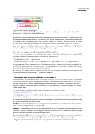 PHOTOSHOP CS3 158
                                                                                                                                    Guia do Usuário




     A        B    C     D    E    D     C    B

Controle deslizante de ajuste de Matiz/Saturação
A. Valores do controle deslizante de Matiz B. Ajusta o declive sem afetar o intervalo C. Ajusta o intervalo sem afetar o declive D. Ajusta o
intervalo de cores e o declive E. Move todo o controle deslizante


Se você modificar o controle deslizante de ajuste para que ele se encaixe em outro intervalo de cores, o nome no menu Editar
será modificado para refletir essa alteração. Por exemplo, se você escolher Amarelo e alterar o intervalo desse de modo que
ele se encaixe na parte vermelha da barra de cores, o nome será alterado para Vermelho 2. É possível converter até seis dos
intervalos de cores individuais para variedades do mesmo intervalo de cores (por exemplo, Vermelho até Vermelho 6).

Nota: como padrão, o intervalo de cores selecionado ao escolher um componente de cor tem 30˚ de largura e 30˚ de declive de
cada lado. A definição de um declive muito baixo pode gerar bandas na imagem.

Como colorir uma imagem em tons de cinza ou criar um efeito monotônico
1 Se estiver colorindo uma imagem em tons de cinza, escolha Imagem > Modo > Cores RGB para converter a imagem em RGB.
2 Siga um destes procedimentos para abrir a caixa de diálogo Matiz/Saturação:
• Escolha Imagem > Ajustes > Matiz/Saturação.
• Escolha Camada > Nova Camada de Ajuste > Matiz/Saturação. Clique em OK na caixa de diálogo Nova Camada.
3 Selecione a opção Colorir. Se a cor do primeiro plano for preto ou branco, a imagem será convertida em um matiz de
vermelho (0˚). Se a cor do primeiro plano não for preto ou branco, a imagem será convertida no matiz da cor do primeiro
plano atual. O valor de luminosidade de cada pixel não é alterado.
4 (Opcional) Use o controle deslizante Matiz para selecionar uma nova cor. Utilize os controles deslizantes de Saturação e
de Luminosidade para ajustar a saturação e a luminosidade dos pixels.


Conversão de uma imagem colorida em preto-e-branco
O comando Preto-e-Branco permite converter uma imagem colorida em tons de cinza ao mesmo tempo em que mantém
o controle total sobre como as cores individuais são convertidas. Também é possível aplicar tonalidade aos tons de cinza
aplicando um tom de cor à imagem, por exemplo para criar um efeito sépia. As funções de Preto-e-Branco são como o
Misturador de Canais, que também converte as imagens de cor em monocromático enquanto permite que você ajuste a
entrada do canal de cor.

Para assistir um vídeo sobre a conversão de imagens coloridas em preto-e-branco, consulte
www.adobe.com/go/vid0017_br.

1 Escolha Imagem > Ajustes > Preto-e-Branco. O Photoshop executa uma conversão de tons de cinza padrão com base na
mistura de cores na imagem.
2 Ajuste a conversão manualmente usando os controles deslizantes de cor, aplique uma conversão Automática ou selecione
uma mistura personalizada salva anteriormente.
Predefinição Selecione uma mistura de tons de cinza predefinida ou uma mistura salva anteriormente. Para salvar uma
mistura, escolha Salvar predefinição no menu da paleta.
Automática Define uma mistura de tons de cinza com base nos valores de cor da imagem, aumentando a distribuição de
valores cinza. A mistura Automática geralmente produz resultados excelentes ou pode ser usada como o ponto inicial para
aprimorar valores de cinza usando os controles deslizantes de cor.
Controles Deslizantes de Cor Ajuste os tons de cinza de cores específicas em uma imagem. Arraste um controle deslizante
para a esquerda para escurecer ou para a direita para clarear os tons de cinza da cor original de uma imagem.

• Os painéis de tons de cinza mostram quão escuro um componente de cor ficará na conversão de tons de cinza.
 