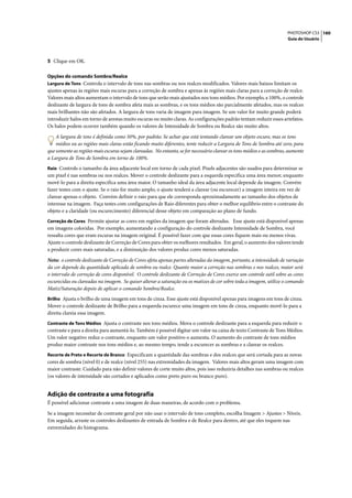 PHOTOSHOP CS3 160
                                                                                                                       Guia do Usuário




5 Clique em OK.

Opções do comando Sombra/Realce
Largura de Tons Controla o intervalo de tons nas sombras ou nos realces modificados. Valores mais baixos limitam os
ajustes apenas às regiões mais escuras para a correção de sombra e apenas às regiões mais claras para a correção de realce.
Valores mais altos aumentam o intervalo de tons que serão mais ajustados nos tons médios. Por exemplo, a 100%, o controle
deslizante de largura de tons de sombra afeta mais as sombras, e os tons médios são parcialmente afetados, mas os realces
mais brilhantes não são afetados. A largura de tons varia de imagem para imagem. Se um valor for muito grande poderá
introduzir halos em torno de arestas muito escuras ou muito claras. As configurações padrão tentam reduzir esses artefatos.
Os halos podem ocorrer também quando os valores de Intensidade de Sombra ou Realce são muito altos.

    A largura de tons é definida como 50%, por padrão. Se achar que está tentando clarear um objeto escuro, mas os tons
    médios ou as regiões mais claras estão ficando muito diferentes, tente reduzir a Largura de Tons de Sombra até zero, para
que somente as regiões mais escuras sejam clareadas. No entanto, se for necessário clarear os tons médios e as sombras, aumente
a Largura de Tons de Sombra em torno de 100%.
Raio Controls o tamanho da área adjacente local em torno de cada pixel. Pixels adjacentes são usados para determinar se
um pixel é nas sombras ou nos realces. Mover o controle deslizante para a esquerda especifica uma área menor, enquanto
movê-lo para a direita especifica uma área maior. O tamanho ideal da área adjacente local depende da imagem. Convém
fazer testes com o ajuste. Se o raio for muito amplo, o ajuste tenderá a clarear (ou escurecer) a imagem inteira em vez de
clarear apenas o objeto. Convém definir o raio para que ele corresponda aproximadamente ao tamanho dos objetos de
interesse na imagem. Faça testes com configurações de Raio diferentes para obter o melhor equilíbrio entre o contraste do
objeto e a claridade (ou escurecimento) diferencial desse objeto em comparação ao plano de fundo.
Correção de Cores Permite ajustar as cores em regiões da imagem que foram alteradas. Esse ajuste está disponível apenas
em imagens coloridas. Por exemplo, aumentando a configuração do controle deslizante Intensidade de Sombra, você
ressalta cores que eram escuras na imagem original. É possível fazer com que essas cores fiquem mais ou menos vivas.
Ajuste o controle deslizante de Correção de Cores para obter os melhores resultados. Em geral, o aumento dos valores tende
a produzir cores mais saturadas, e a diminuição dos valores produz cores menos saturadas.

Nota: o controle deslizante de Correção de Cores afeta apenas partes alteradas da imagem, portanto, a intensidade de variação
da cor depende da quantidade aplicada de sombra ou realce. Quanto maior a correção nas sombras e nos realces, maior será
o intervalo de correção de cores disponível. O controle deslizante de Correção de Cores exerce um controle sutil sobre as cores
escurecidas ou clareadas na imagem. Se quiser alterar a saturação ou os matizes de cor sobre toda a imagem, utilize o comando
Matiz/Saturação depois de aplicar o comando Sombra/Realce.
Brilho Ajusta o brilho de uma imagem em tons de cinza. Esse ajuste está disponível apenas para imagens em tons de cinza.
Mover o controle deslizante de Brilho para a esquerda escurece uma imagem em tons de cinza, enquanto movê-lo para a
direita clareia essa imagem.
Contraste de Tons Médios Ajusta o contraste nos tons médios. Mova o controle deslizante para a esquerda para reduzir o
contraste e para a direita para aumentá-lo. Também é possível digitar um valor na caixa de texto Contraste de Tons Médios.
Um valor negativo reduz o contraste, enquanto um valor positivo o aumenta. O aumento do contraste de tons médios
produz maior contraste nos tons médios e, ao mesmo tempo, tende a escurecer as sombras e a clarear os realces.
Recorte de Preto e Recorte de Branco Especificam a quantidade das sombras e dos realces que será cortada para as novas
cores de sombra (nível 0) e de realce (nível 255) nas extremidades da imagem. Valores mais altos geram uma imagem com
maior contraste. Cuidado para não definir valores de corte muito altos, pois isso reduziria detalhes nas sombras ou realces
(os valores de intensidade são cortados e aplicados como preto puro ou branco puro).


Adição de contraste a uma fotografia
É possível adicionar contraste a uma imagem de duas maneiras, de acordo com o problema.

Se a imagem necessitar de contraste geral por não usar o intervalo de tons completo, escolha Imagem > Ajustes > Níveis.
Em seguida, arraste os controles deslizantes de entrada de Sombra e de Realce para dentro, até que eles toquem nas
extremidades do histograma.
 